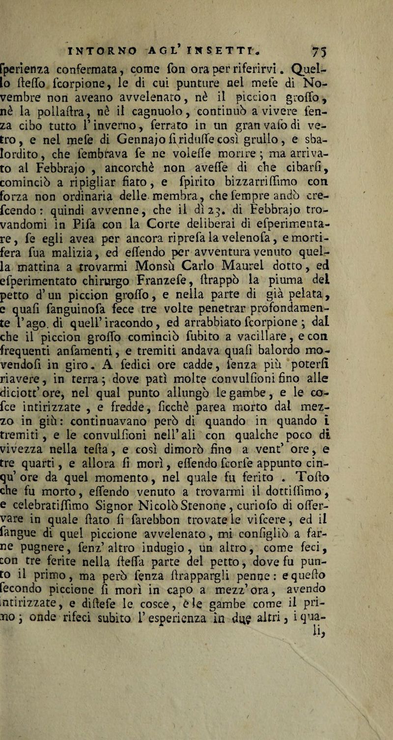 fperienza confermata, come fon ora per riferirvi. Quel¬ lo (tetto fcorpione, le di cui punture nel mete di No¬ vembre non aveano avvelenato, nè il piccion grotto, nè la pollattra, nè il cagnuolo, continuò avivere fen- za cibo tutto l’inverno, ferrato in un gran vaiò di ve¬ tro, e nel mefe di Gennajottriduttecosì grullo, e sba¬ lordito , che fembrava fe ne voiette morire ; ma arriva¬ to al Febbraio , ancorché non aveffe di che cibarli, cominciò a ripigliar fiato, e fpirito bizzarrittimo con forza non ordinaria delle membra, che Tempre arido cre¬ dendo: quindi avvenne, che il dì 23. di Febbraio tro¬ vandomi in Pifa con la Corte deliberai di efperimenta- re, fe egli avea per ancora riprefa la veienofa, e morti¬ fera fua malizia, ed ettendo per avventura venuto quel¬ la mattina a trovarmi Monsù Carlo Maurel dotto, ed efperimentato chirurgo Franzele, (frappò la piuma del petto d’un piccion grotto, e nella parte di già pelata,, e quafi fanguinofa fece tre volte penetrar profondamen¬ te l’ago, di quell’iracondo, ed arrabbiato fcorpione ; dal che il piccion grotto cominciò fubito a vacillare, e con frequenti anfamenti, e tremiti andava quafi balordo mo- vendofi in giro. A fedici ore cadde, lenza piu poterli riavere, in terra ; dove patì molte convulfìoni fino alle diciott’ ore, nel qual punto allungò le gambe, e le co¬ de intirizzate , e fredde, ficchè parca morto dal mez¬ zo in giù: continuavano però di quando in quando t tremiti, e le convulfìoni nell’ ali con qualche poco di vivezza nella tetta, e così dimorò fino a vent’ ore, e tre quarti, e allora fi morì, ettendo Teorie appunto cin- qu’ ore da quel momento, nel quale fu ferito . Totto che fu morto, ettendo venuto a trovarmi il dottiffimo, e celebratittìmo Signor Nicolò Stenone, curiofo di otter- vare in quale (fato fi farebbon trovatele vifeere, ed il fangue di quel piccione avvelenato, mi configliò a far- ne pugnere, fenz’ altro indugio, un altro, come feci, con tre ferite nella fletta parte del petto, dove fu pun¬ to il primo, ma però fenza (frappargli penne: e quello fecondo piccione fi morì in capo a mezz’ora, avendo intirizzate, e diftefe le cosce, ù le gambe come il pri- tìo j onde rifeci subito l’esperienza in dite altri 3 i qua-