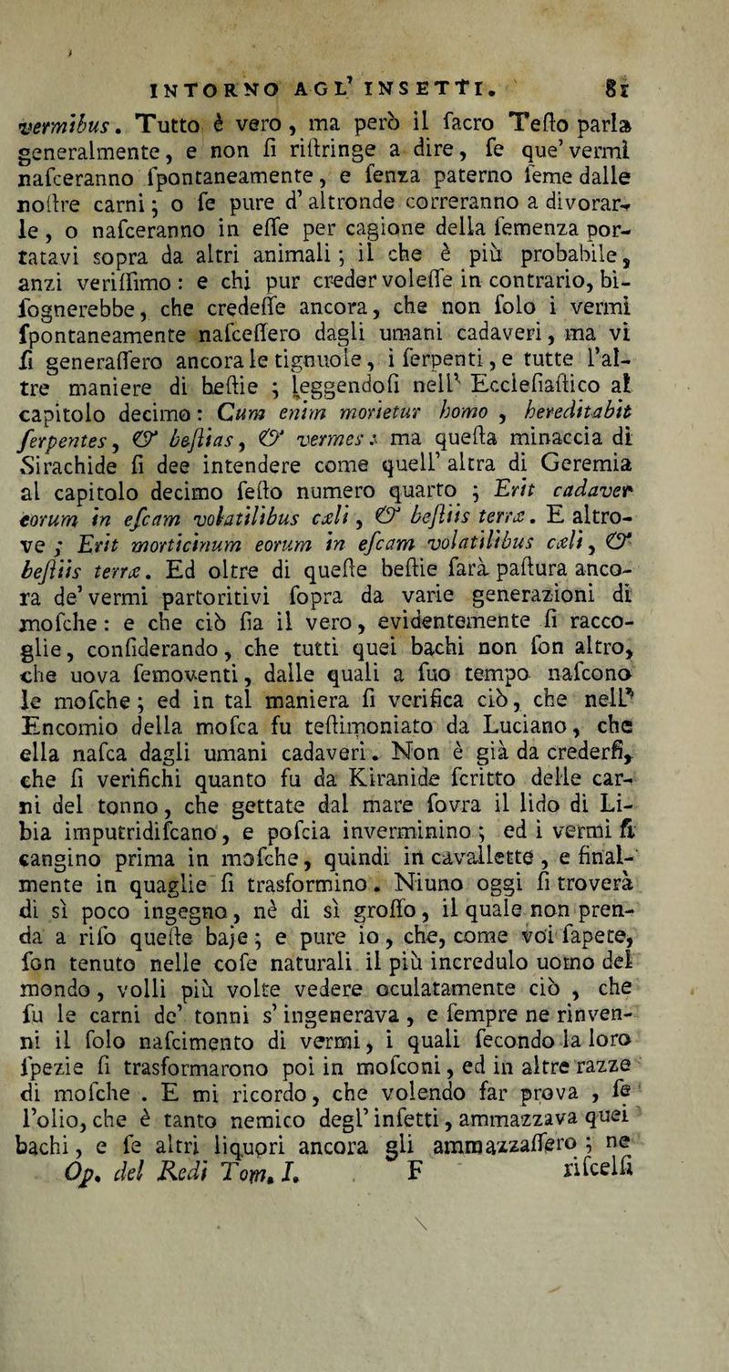 vemtbus. Tutto è vero , ma però il facro Tetto parla generalmente, e non fi rifiringe a dire, fe que’vermi nafceranno fpontaneamente, e fenza paterno feme dalle noftre carni ; o fe pure d’ altronde correranno a divorar- le, o nafceranno in ette per cagione della temenza por¬ tatavi sopra da altri animali; il che è più probabile, anzi ve ri (fimo : e chi pur creder voi ette in contrario, In¬ fognerebbe,. che credette ancora, che non folo i vermi fpontaneamente nafcettero dagli umani cadaveri, ma vi fi generaffero ancorale tignilo le, i ferpenti, e tutte l’al- tre maniere di heftie ; leggendoti nell5' Ecclefiaftico ai capitolo decimo : Cum enim monetur homo , heredttabh ferpentes, &amp; baftias, &amp; vermes z ma quefta minaccia di Sirachide fi dee intendere come quell’ altra di Geremia al capitolo decimo fedo numero quarto ; Erit cadaver torum in efcam volatilibus etili, &amp; beftiis tenti. E altro¬ ve ; Erit morticinum eorum in efcam vólatilibus etili, &amp; beftiis tenti. Ed oltre di quelle befiie farà paftura anco¬ ra de’ vermi partoritivi fopra da varie generazioni di mofche: e che ciò fia il vero, evidentemente fi racco¬ glie , confiderando, che tutti quei bachi non lbn altro, che uova femoventi, dalle quali a fuo tempo nafeono le mofche ; ed in tal maniera fi verifica ciò, che nel E Encomio della mofea fu teftimoniato da Luciano, che ella nafea dagli umani cadaveri. Non è già da crederli,, che fi verifichi quanto fu da Kiranide fcritto delle car¬ ni del tonno, che gettate dai mare fovra il lido di Li¬ bia imputridivano, e pofeia inverminino ; ed i vermi fi cangino prima in mofche, quindi in cavallette , e final¬ mente in quaglie fi trasformino. Niuno oggi fi troverà di sì poco ingegno, nè di sì grotto, il quale non pren¬ da a rifo quelle baje ; e pure io, che, come voi fapete, fon tenuto nelle cofe naturali il più incredulo uomo dei mondo, volli più volte vedere oculatamente ciò , che fu le carni de’ tonni s’ingenerava , e fempre ne rinven¬ ni il folo nafeimento di vermi, i quali fecondo la loro fpezie fi trasformarono poi in mofeoni, ed in altre razze di mofche . E mi ricordo, che volendo far prova , fe l’olio, che è tanto nemico degl’ infetti, ammazzava quei bachi, e fe altri liquori ancora gli ararnazzattero ; ne Ojp% del Redi Tom* i* F rifcelfi
