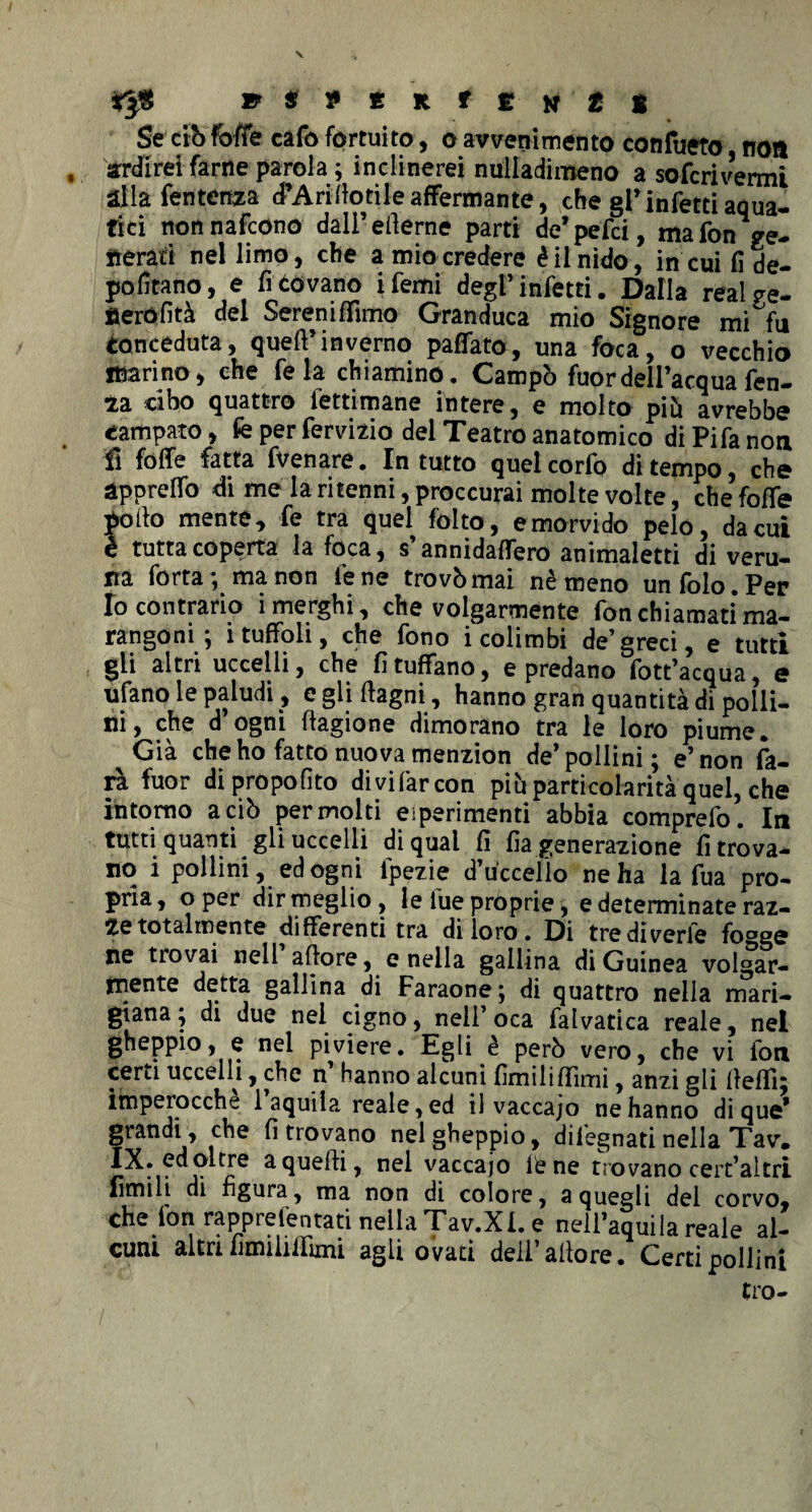 » * » £ R t t H t t Se ciò foffe cafo fortuito, o avvenimento confueto non ardirei farne parola ; inclinerei nuliadimeno a sofcrivenni alla Tentenna cTAri dotile affermante, che gl* infetti aqua¬ tici non nafcono dali’efierne parti de’pefci, ma fon ve¬ nerati nel limo, che a mio credere è il nido, in cui fi de¬ portano, e fitovano ifemi degl’infetti. Dalla reaive- nerófità dei Sereniffimo Granduca mio Signore mi°fu Conceduta, quell’inverno paffato, una foca, o vecchio marino, che fe la chiamino. Campò fuor dell’acqua fen- ia cibo quattro fettimane intere, e molto piò avrebbe campato, fe per fervido del Teatro anatomico diPifanon fi folle fatta fvenare. In tutto quelcorfo di tempo, che appreflò di me la ritenni, proccurai molte volte, che folle pollo mente, fe tra quel folto, emorvido pelo, da cui è tutta coperta la foca, s annidalfero animaletti di veru¬ na Torta; ma non lene trovò mai nè meno unfolo.Per Io contrario imerghi, che volgarmente fon chiamati* ma¬ rangoni ; i tuffoh, che fono i colimbi de’greci, e tutti gii altri uccelli, che fi tuffano, e predano fott’acqua, e ulano le paludi, e gli ftagni , hanno gran quantità di polli¬ ni, che d ogni llagione dimorano tra le loro piume. Già che ho fatto nuova menzion de’pollini; e’non fa¬ rà fuor dipropofìto di vi far con piò particolarità quel, che intorno a ciò per molti esperimenti abbia comprefo. In tutti quanti gli uccelli di qual fi fia generazione ritrova¬ no i pollini, ed ogni fpezie d’uccelìo ne ha la fua pro¬ pria, oper dir meglio, le lue proprie, e determinate raz¬ ze totalmente differenti tra di loro . Di tre diverie fo°g<? ne tiovai nell attore, e nella gallina di Guinea volgar¬ mente detta gallina di Faraone ; di quattro nella mari- giana; di due nel cigno, nell’oca falvatica reale, nel gheppio, e nel piviere. Egli è però vero, che vi fon certi uccelli, che n hanno alcuni fimi li filmi, anzi gli ttelTi; imperocché 1 aquila reale, ed il vaccajo ne hanno di que* grandi, che fi trovano nel gheppio, di legnati nella Tav. IX. ed oltre a quelli, nel vaccajo lene trovano cert’altri limili di figura, ma non di colore, a quegli dei corvo, che fon rapprefentati nella Tav.Xl. e nell’aquila reale al¬ cuni altri fimiiilfimi agli ovati dell’ allora. Certi pollini tro- / ' *