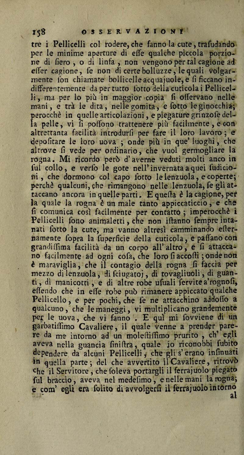 X'5# OSSERVAZIONI tre i Pellicelli col rodere, che fanno la cute, trafilando per le minime aperture di effe qualche piccola porzio¬ ne di fiero, o di linfa, non vengono per tal cagione ad effer cagione, fe non di certe bolluzze, le quali volgar¬ mente fon chiamate bollicelleacquajuole, e fi ficcano in¬ differentemente da per tutto fiotto della cuticola i Pellicel¬ li, ma per lo più in maggior copia fi olfervano nelle mani, e trà le dita, nelle gomita, e fiotto le ginocchia; perocché in quelle articolazioni, e piegature grinzofie del¬ la pelle, vi fi poffono trattenere più facilmente, e con altrettanta facilità introdurli per fare il loro lavoro ; e idepofitare le loro uova ; onde più in que’ luoghi, che altrove fi vede per ordinario, che vuol germogliare la rogna. Mi ricordo però d’averne veduti molti anco in fui collo, e verfio le gote nell’invernata a quei fudicio- ni, che dormono col capo fiotto le lenzuola, e coperte; perchè qualcuni,che rimangono nelle lenzuola, fie gli at¬ taccano ancora in quelle parti, E quella è la cagione, per la quale la rogna è un male tanto appiccaticcio, e che fi comunica così facilmente per contatto ; imperocché i Pellicelli fono animaletti, che non illanno fempre inta¬ nati fiotto la cute, ma vanno altresì camminando eller- namente (opra la fuperfìcie della cuticola, e padano con grandilììma facilità da un corpo all’altro, e fi attacca¬ no facilmente ad ogni cofa, che loro fi accodi ; onde non è maraviglia, che il contagio della rogna fi faccia per mezzo di lenzuola, dificiugatoj, di tovagliuoli, di guan¬ ti, di manicotti, e di altre robe ufuali fervitea’rognofi, effendo che in effe robe può rimanere appiccato qualche Pelliccilo, e per pochi, che fe ne attacchino adaofio a qualcuno, che le maneggi, vi multiplicano grandemente per le uova, che vi fanno . E qui mi fovviene di un garbatiffimo Cavaliere, il quale venne a prender pare¬ re da me intorno ad un moleftififimo prurito , eh’ egli aveva nella guancia finiftra, quale io riconobbi fubito ^pendere da alcuni Pellicelli, che gli $’erano infamati in quella parte; del che avvertito il Cavaliere, ritrovò che il Servitore, che foleva portargli il ferrajuolo piegato fui braccio, aveva nelmedefimo, e nelle mani la rogna; e confi egli era fiolito di avvolgerli il ferrajuolo in torno