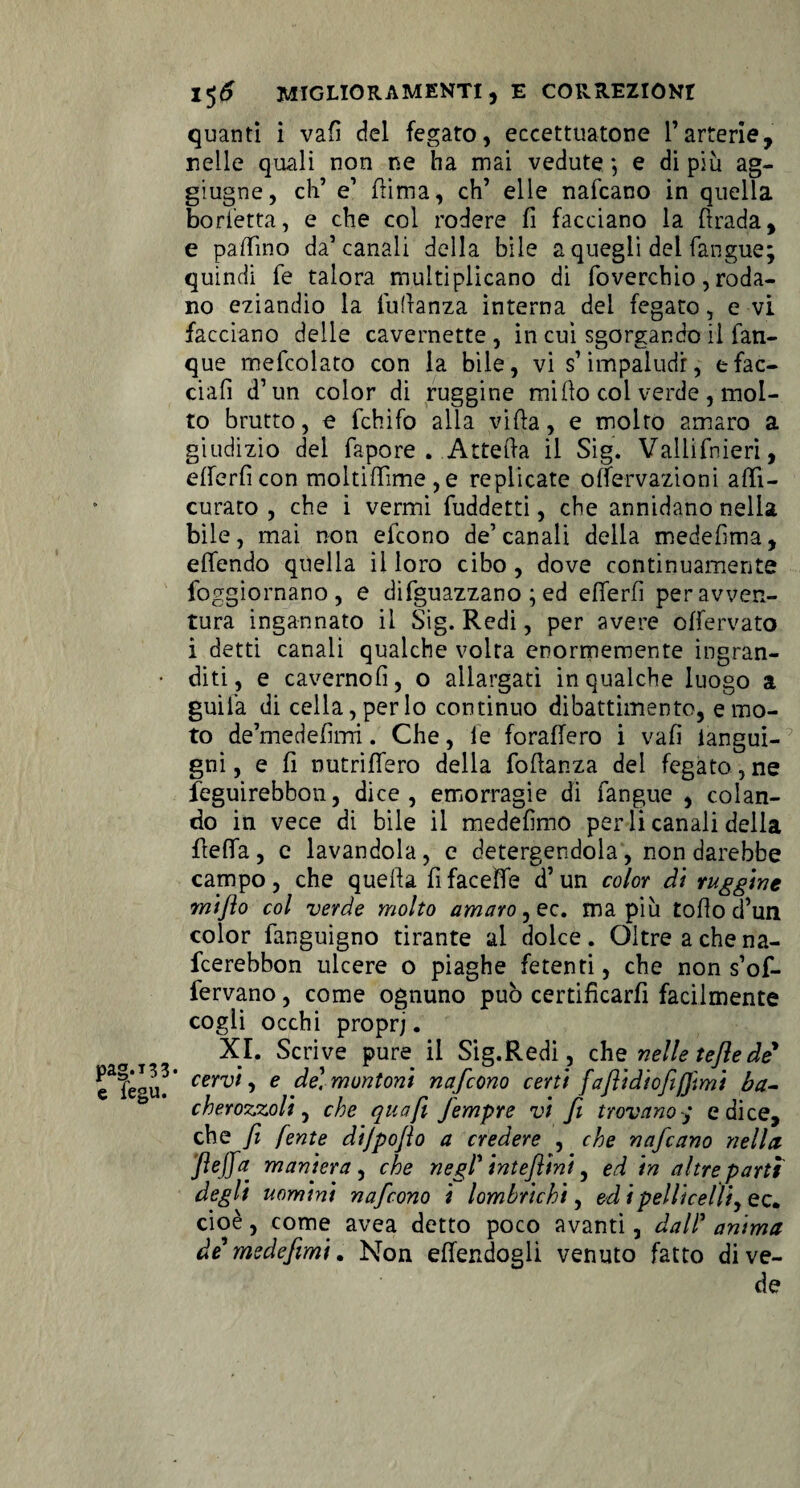 quanti i vafì del fegato, eccettuatone Fartene, nelle quali non ne ha mai vedute *, e di più ag- giugne, eh’ e’ (lima, eh’ elle nafeano in quella borsetta, e che col rodere fi facciano la ftrada, e pallino da’canali della bile a quegli del (angue; quindi fe talora multiplicano di foverchio, roda¬ no eziandio la Manza interna dei fegato, e vi facciano delle cavernette , in cui sgorgando il fan- que mefcolato con la bile, vi s’impaludi, sfac¬ ciali d’un color di ruggine mi Ito col verde , mol¬ to brutto, e fchifo alla villa, e molto amaro a giudizio del fapore . Attefta il Sig. Vallifnieri, elferficon moltilTime,e replicate offervazioni affi- curato , che i vermi fuddetti, che annidano nella bile, mai non efeono de’canali della medelima, elfendo quella il loro cibo, dove continuamente foggiornano, e diguazzano ; ed elTerfì per avven¬ tura ingannato il Sig. Redi, per avere offervato i detti canali qualche volta enormemente ingran¬ diti, e cavernolì, o allargati in qualche luogo a guifa di cella, per lo continuo dibattimento, e mo¬ to de’medefìnri. Che, fe foraffero i vafì langui- gni, e fi nutriflero della Manza del fegato,ne feguirebbon, dice, emorragie di fangue , colan¬ do in vece di bile il medefìmo perii canali della fìeffa, c lavandola, c detergendola, non darebbe campo, che quella fifaceìfe d’un color di ruggine miflo col verde molto amaro, ec. ma più tofio d’un color fanguigno tirante al dolce. Oltre a che na- feerebbon ulcere o piaghe fetenti, che non s’of- fervano, come ognuno può certificarfi facilmente cogli occhi proprj. XI. Scrive pure il Sig.Redi, che nelle teflede cervi, e de] montoni nafeono certi faflidiofifjìmi ba- cherozzoli, che qua fi Jempre vi fi trovano/ e dice, che fi /ente dijpoflo a credere , che nafeano nella ftejfa maniera, che negl' inteflini, ed in altre parti degli uomini nafeono i lombrichi, ed ipellicelìiy ec. cioè, come avea detto poco avanti, dall’ anima de me defimi. Non effendogli venuto fatto dive¬ de