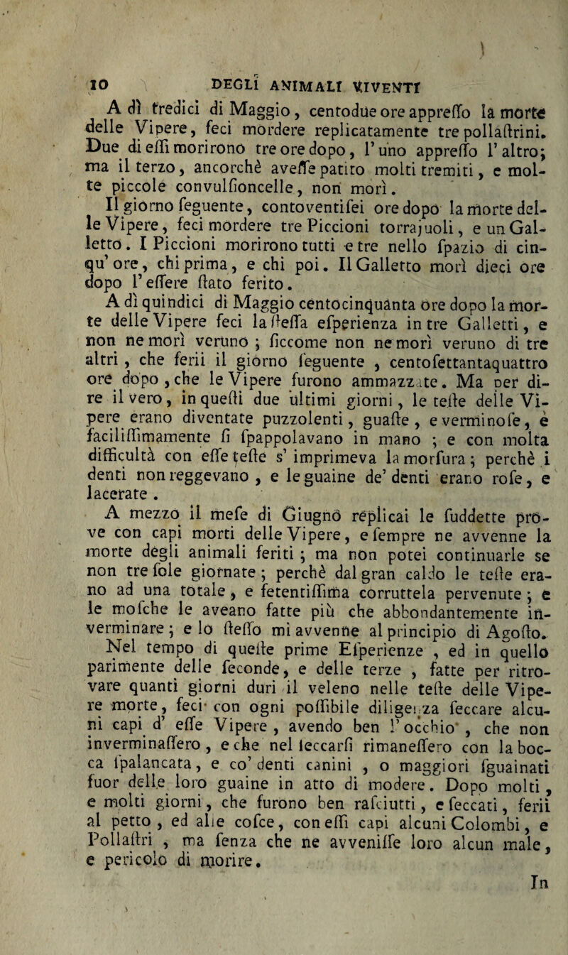 io a DEGLI ANIMALI VfcIVEJm Adì tredici di Maggio, centodue ore appreso là morte delle Vipere, feci mordere replicatamente trepolladrini. Due di effi morirono tre ore dopo, l’uno appretto l’altro; ma il terzo, ancorché aveflfepatito molti tremiti, e mol¬ te piccole convulfioncelle, non morì. Il giorno feguente, contoventifei ore dopo la morte del¬ le Vipere, feci mordere tre Piccioni torraioli, e un Gal¬ letto . I Piccioni morirono tutti e tre nello fpazio di cin- qu’ore, chi prima, e chi poi. Il Galletto morì dieci ore dopo l’effere flato ferito. A di quindici di Maggio centocinquanta ore dopo la mor¬ te delle Vipere feci la detta efperienza in tre Galletti, e non ne morì veruno ; fìccome non ne morì veruno di tre altri , che ferii il giorno feguente , centofettantaquattro ore dopo, che le Vipere furono ammazzate. Ma per di¬ re il vero, in quelli due ultimi giorni, le tede deìle Vi¬ pere erano diventate puzzolenti, guade, everminofe, è facili (dm aro ente fi fpappolavano in mano ; e con molta difficultà con effe tede s’imprimeva lamorfura; perchè i denti non reggevano , e le guaine de’denti erano rofe, e lacerate . A mezzo il mefe di Giugnò replicai le fuddette pro¬ ve con capi morti delle Vipere, e Tempre ne avvenne la morte degli animali feriti ; ma non potei continuarle se non tre fole giornate ; perchè dal gran caldo le tede era¬ no ad una totale, e fetentittima corruttela pervenute ; e le mofche le aveano fatte più che abbondantemente in— verminare ; e lo dello mi avvenne al principio di Agodo. Nel tempo di quede prime Efperienze , ed in quello parimente delle feconde, e delle terze , fatte per ritro¬ vare quanti giorni duri il veleno nelle tede delle Vipe¬ re morte, feci-con ogni godìbile diligenza feccare alcu¬ ni capi d’ effe Vipere, avendo ben l’occhio , che non inverminadero , e che nel leccarli rimanedero con la boc¬ ca ipalancata, e co’denti canini , o maggiori fguainati fuor delle loro guaine in atto di modere. Dopo molti, e molti giorni, che furono ben ràfdutti, e feccati, ferii al petto , ed alte cofce, con elfi capi alcuni Colombi, e Poiladri , ma fenza che ne avvenilfe loro alcun male, e pericolo di morire. In