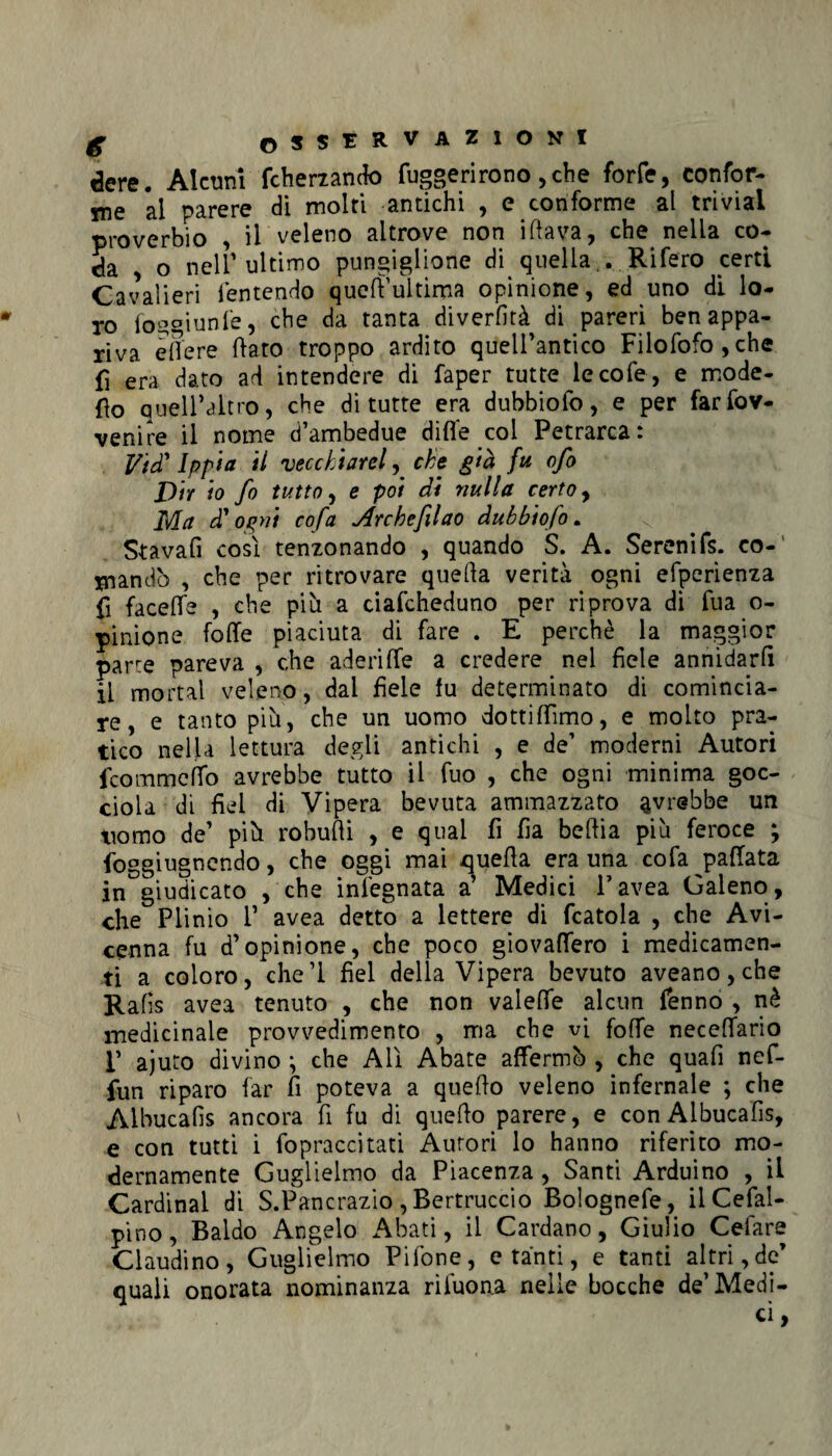 dere. Alcuni fcherzando fuggerirono ,che forfè, confor¬ me al parere di moiri antichi , e conforme al trivial proverbio , il veleno altrove non iflava, che nella co¬ da , o nell' ultimo pungiglione di quella.. Rifero certi Cavalieri ientendo queft’ultima opinione, ed uno di lo¬ ro loggiunfe, che da tanta diverfità di pareri ben appa¬ riva eflere flato troppo ardito quell’antico Filofofo,che fi era dato ad intendere di faper tutte lecofe, e mode- fio quell’alno, che di tutte era dubbiofo, e per farfov- venire il nome d’ambedue ditte col Petrarca: Ifid’ Ippia il vecchiarei, che già fu ofo Dir io fi tutto, e poi di nulla certo, Ma d'ogni cofa Archefilao dubbiofo. Stavafi così tenzonando , quando S. A. Serenifs. co¬ mandò , che per ritrovare quella verità ogni efperienza fi facette , che più a ciafcheduno per riprova di fua o- pinione fotte piaciuta di fare . E perchè la maggior parte pareva , che aderitte a credere nel fiele annidarli il mortai veleno, dal fiele fu determinato di comincia¬ re, e tanto più, che un uomo dottittìmo, e molto pra¬ tico nella lettura degli antichi , e de’ moderni Autori fcommetto avrebbe tutto il fuo , che ogni minima goc¬ ciola di fiel di Vipera bevuta ammazzato avrebbe un nomo de’ più robutti , e qual fi fa beftia più feroce ; foggiugnendo, che oggi mai quella era una cofa pattata in giudicato , che ìnl'egnata a’ Medici Favea Galeno , che Plinio V avea detto a lettere di fcatola , che Avi¬ cenna fu d’opinione, che poco giovattero i medicamen¬ ti a coloro, che’l fiel della Vipera bevuto aveano, che Rafìs avea tenuto , che non valette alcun fenno , nè medicinale provvedimento , ma che vi fotte necettario 1’ ajuto divino ^ che Alì Abate affermò , che quafi nef- fun riparo far fi poteva a quello veleno infernale ; che Albucafis ancora fi fu di quello parere, e conAlbucafis, e con tutti i fopraccitati Autori lo hanno riferito mo¬ dernamente Guglielmo da Piacenza , Santi Arduino , il Cardinal di S.Pancrazio, Bertuccio Bolognefe, ilCefal- pino, Baldo Angelo Abati, il Cardano, Giulio Celare Claudino, Guglielmo Pilone, e tanti, e tanti altri, de’ quali onorata nominanza riiuona nelle bocche de’Medi-