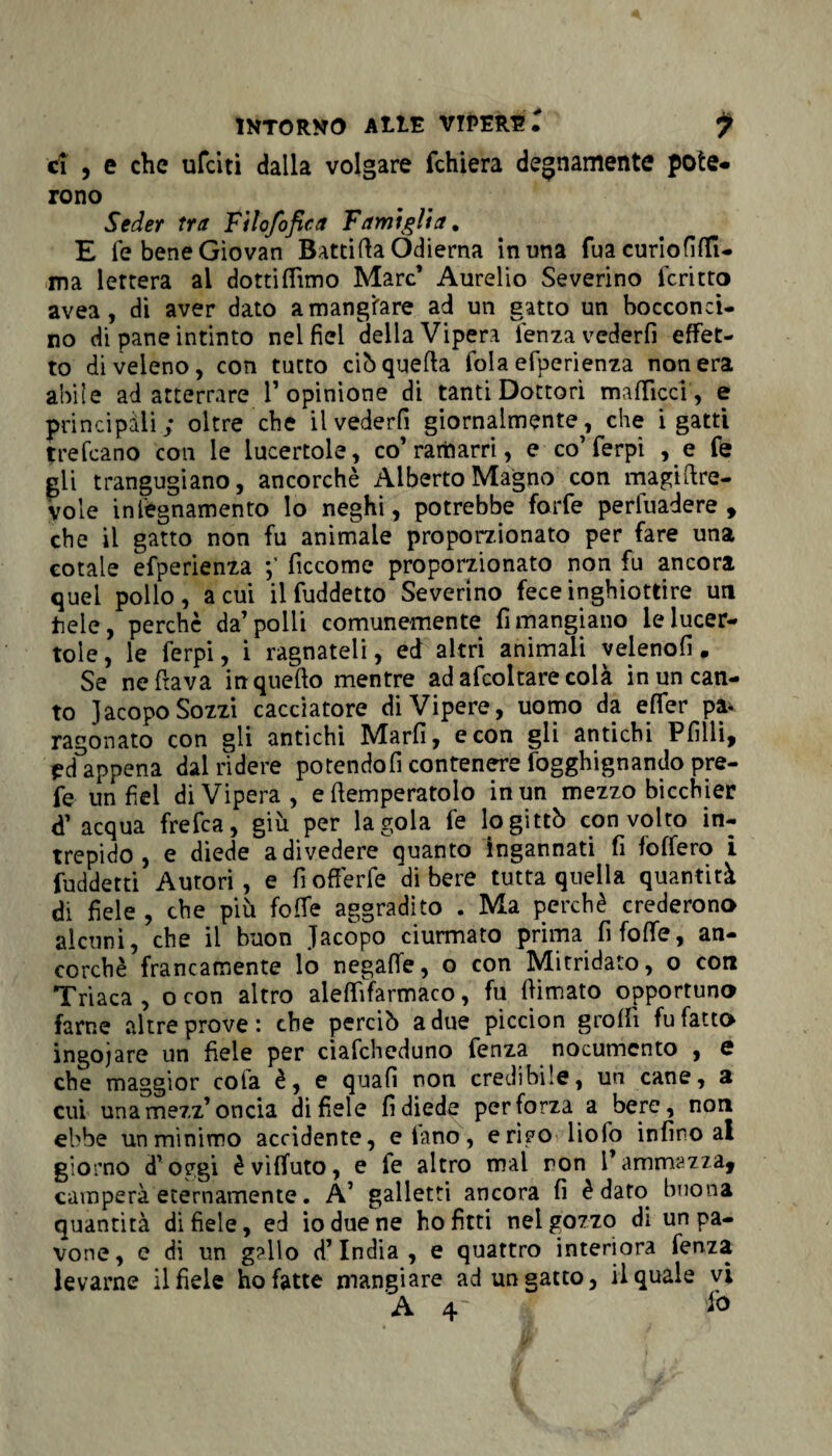 ci , e che ufeiti dalla volgare fchiera degnamente potè* rono Seder tra Filo/ofiea Famiglia. E fe bene Giovati Battila Odierna in una fua curiofifli- ma lettera al dotti (Timo Marc’ Aurelio Severino fcritto avea, di aver dato a mangiare ad un gatto un bocconci¬ no di pane intinto nelfiel della Vipera lenza vederli effet¬ to di veleno, con tutto ciò quella fola efperienza non era abile ad atterrare l1 opinione di tanti Dottori ma {licci', e principali; oltre che il vederli giornalmente, che i gatti trefeano con le lucertole, co’ramarri, e co’ferpi , e fe gli trangugiano, ancorché Alberto Magno con magiflre- vole iniègnamento lo neghi, potrebbe forfè pervadere* che il gatto non fu animale proporzionato per fare una cotale efperienza ficcome proporzionato non fu ancora quel pollo, acuì il fuddetto Severino fece inghiottire un tiele, perchè da’polli comunemente rimangiano le lucer¬ tole, le ferpi, i ragnateli, ed altri animali veleno!! # Se ne ftava in quello mentre adafcoltarecolà in un can¬ to Jacopo Sozzi cacciatore di Vipere, uomo da effer pa*. ragonato con gli antichi Marfi, e con gli antichi Pfilli, pd appena dal rìdere potendoli contenere fogghignando pre- fe un fiel di Vipera, e (temperatolo in un mezzo bicchier d’ acqua frefea, giù per la gola fe logittò con volto in¬ trepido, e diede a divedere quanto ingannati fi folfero i fuddetti Autori, e fiofferfe di bere tutta quella quantità di fiele , che più folle aggradito . Ma perchè crederono alcuni, che il buon Jacopo ciurmato prima fi foffe, an¬ corché francamente lo negalfe, o con Mitridato, o con Triaca , o con altro alelfifarmaco, fu (limato opportuno farne altre prove: che perciò a due piccion grolfi fu fatto ingoiare un fiele per ciafcheduno fenza nocumento , e che maggior cola è, e quali non credibile, un cane, a cui una mezz’ oncia di fiele fi diede perforza a bere, non ebbe unminimo accidente, e lano, erteoliofo infino ai giorno d’oggi èvHfuto, e fe altro mal ron l’ammazza, camperà eternamente. A’ galletti ancora fi è dato buona quantità di fiele, ed io due ne ho fitti nel gozzo di un pa¬ vone, e di un gallo d’india, e quattro interiora fenza levarne il fiele ho fatte mangiare ad un gatto, il quale vi A4' f0