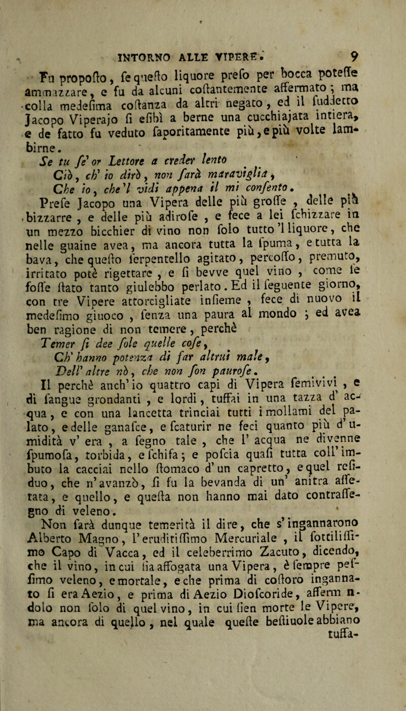 Fu propofto, fé quello liquore prefo per bocca potette ammazzare, e fu da alcuni collantemente affermato } ma •colla medefima coftanza da altri negato , ed il fuddecto Jacopo Viperaio fi efibì a berne una cucchiaiata intiera, e de fatto fu veduto faporitamente più, e più volte lam¬ birne. Se tu fé'or Lettore a creder lento Ciò , eh' io dirò, non farà maraviglia i Che ’tOy che'l vidi appena il mi confento. Prefe Jacopo una Vipera delle piìi grolle , delle pia bizzarre , e delle più adirofe , e fece a lei fchizzare iti un mezzo bicchier di vino non folo tutto 1 liquore, che nelle guaine avea, ma ancora tutta la fpuma, erutta la bava, che quello i'erpentello agitato, percoffo, premuto, irritato potè rigettare , e fi bevve quel vino , come le folle (lato tanto giulebbo periato. Ed il leguente giorno, con tre Vipere attorcigliate infieme , fece di nuovo il medefimo giuoco , lenza una paura ai mondo , ed avea ben ragione di non temere, perchè Temer fi dee fole quelle cofe, Ch'hanno potenza di far altrui male, Dell' altre nò, che non fon paurofe. Il perchè anch’io quattro capi di Vipera femivivi , e di l'angue grondanti , e lordi, tuffai in una tazza d ac¬ qua , e con una lancetta trinciai tutti i mollami del pa¬ lato , e delle ganafee, e fcaturir ne feci quanto più d’ u- midità v’ era , a fegno tale , che 1’ acqua ne divenne fpumofa, torbida, eichifa; e pofeia quali tutta coll’im¬ buto la cacciai nello ffomaco d’un capretto, e quei refi- duo, che n’avanzò, fi fu la bevanda di un’ anitra alfe- tata, e quello, e quella non hanno mai dato contrafie- gno di veleno. Non farà dunque temerità il dire, che s’ingannarono Alberto Magno, l’eruditilfimo Mercuriale , il fottiliffi* mo Capo dì Vacca, ed il celeberrimo Zacuto, dicendo, che il vino, incoi iìaaffogata una Vipera, è tempre pel- fimo veleno, e mortale, e che prima di colloro inganna¬ to fi eraAezio, e prima di Aezio Diofcoride, afferm n- dolo non folo di quel vino, in cui lien morte le Vipere, ma ancora di quello, nel quale quelle beffiuoleabbiano tuffa-