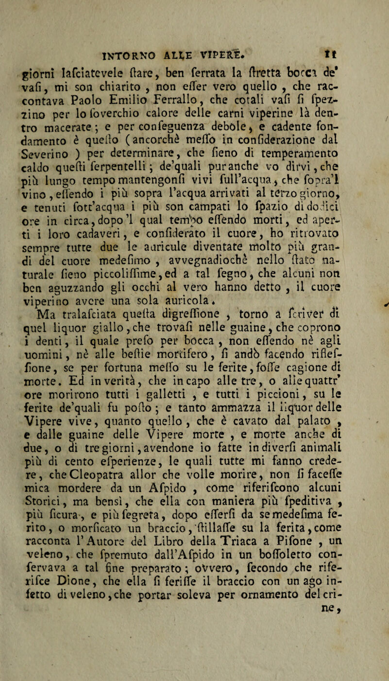 giorni lafciatevele (lare, ben ferrata la Aretta bocci de* vafi, mi son chiarito , non efler vero quello , che rac¬ contava Paolo Emilio Ferrallo, che cotali vali fi fpez- tino per lo foverchio calore delle carni viperine là den¬ tro macerate; e per confeguenza debole* e cadente fon¬ damento è quello (ancorché meflo in confideraziorìe dal Severino ) per determinare, che fieno di temperamento caldo quelli ferpentelii ; de’quali puranche vo dirvi, che piti lungo tempo mantengonfi vivi full’acqua > che fopra’l vino , eflendo i più sopra l’acqua arrivati al terzo giorno, e tenuti fott’acqua i più son campati lo fpazio di dodici ore in circa,dopo’1 qual teirlpó eflendo morti, ed aper¬ ti i loro cadaveri, e confiderato il cuore, ho ritrovato sempre tutte due le auricule diventate molto più gran¬ di del cuore medefimo , avvegnadiochè nello flato na¬ turale fieno piccoliflime,ed a tal fegno, che alcuni non ben aguzzando gli occhi al vero hanno detto , il cuore viperino avere una sola auricola* Ma tralafcìata quella digreflione , torno a feri ve? di quel liquor giallo,che trovali nelle guaine, che coprono i denti, il quale prefo per bócca , non eflendo nè agli uomini, nè alle beflie mortifero, fi andb facendo riflef- fione, se per fortuna meflo su le ferite,folle cagione di morte. Ed in verità, che incapo alle tre, o allequattr’ ore morirono tutti i galletti , e tutti i piccioni, su le ferite de’quali fu pollo ; e tanto ammazza il liquor delle Vipere vive, quanto quello, che è cavato dal palato , e dalle guaine delle Vìpere morte , e morte anche di due, o di tre giorni, avendone io fatte in diverfi animali più di cento efperienze, le quali tutte mi fanno crede¬ re, che Cleopatra allor che volle morire, non fi facefle mica mordere da un Afpido , come riferifeono alcuni Storici, ma bensì, che ella con maniera più fpeditiva , più fìcura, e piùfegreta, dopo cflerfi da semedefima fe¬ rito, o morficato un braccio, Aillafle su la ferita,come racconta l’Autore del Libro della Triaca a Pifone , un veleno, che fpremuto dali’Afpido in un boflòletro con- fervava a tal fine preparato ; ovvero, fecondo che rife- rifee Dione, che ella fi ferilTe il braccio con un ago in¬ fetto di veleno, che portar soleva per ornamento del cri-