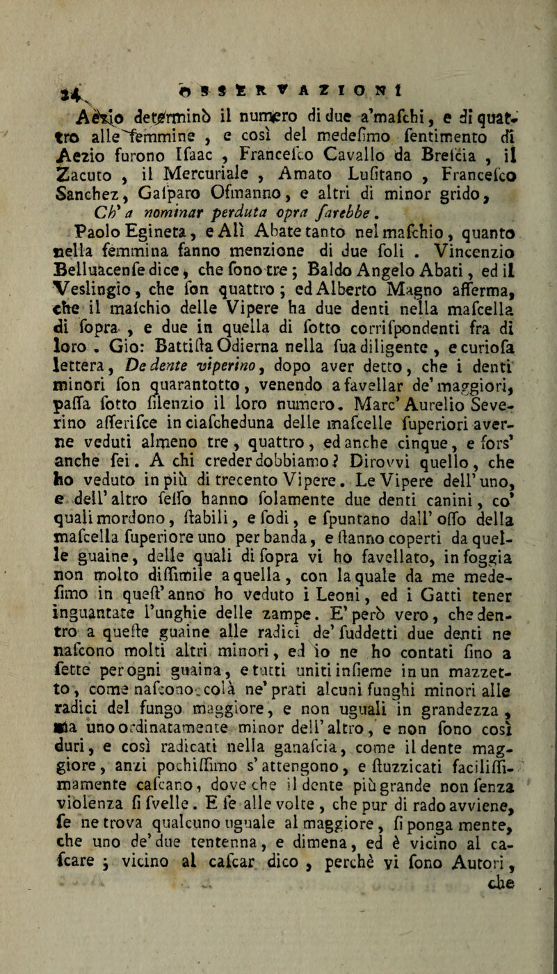 Aèsfo determinò il numero di due a’mafchi, e di quat¬ tro alle^femmine , e così del medefimo fentiitìento di Aezio furono Ifaac , Francefeo Cavallo da Brefcia , il Zacuto , il Mercuriale , Amato Lufitano , Francelco Sanchez, Gal'paro Ofmanno, e altri di minor grido, Ch' a nominar perduta opra farebbe. Paolo Egineta, e All Abate tanto nelmafchio, quanto nella femmina fanno menzione di due foli . Vincenzio Belluacenfe dice * che fono tre; Baldo Angelo Abati, ed il Veslingio, che fon quattro; ed Alberto Magno afferma, che il maichio delle Vipere ha due denti nella mafceìla di fopra , e due in quella di fotto corrifpondenti fra di loro. Gio: Battila Odierna nella fua diligente , ecuriofa lettera, De dente viperino, dopo aver detto, che i denti minori fon quarantotto, venendo a favellar de’maggiori, paffa fotto filenzio il loro numero. Marc’Aurelio Seve¬ rino afferifee in ciafcheduna delle mafcelle fuperiori aver¬ ne veduti almeno tre, quattro, ed anche cinque, e fors’ anche fei. A chi creder dobbiamo? Dirowi quello, che ho veduto in più di trecento Vipere. Le Vipere dell’uno, e dell’altro feifo hanno folamente due denti canini, co’ quali mordono, ftabili, efodi, e fpuntano dall’offo della mafceìla fuperiore uno per banda, e danno coperti da quel¬ le guaine, delle quali di fopra vi ho favellato, in foggia non molto diffìmile a quella, con la quale da me mede- fimo in queft’anno ho veduto i Leoni, ed i Gatti tener inguantate i’unghie delle zampe. E’perù vero, che den¬ tro a quefte guaine alle radici de’ fuddetti due denti ne nafeono molti altri minori, ed io ne ho contati fino a fette per ogni guaina, e tutti uniti infieme in un mazzet¬ to, come nafeono,colà ne’prati alcuni funghi minori alle radici del fungo maggiore, e non uguali in grandezza , «la uno ordinatamente minor deli’altroe non fono così duri, e così radicati nella ganafeia, come il dente mag¬ giore, anzi pochi (Timo s’attengono, e buzzicati faciliffi- mamente cafcano, dove che il dente piùgrande non fenza violenza fi fvelle. E le alle volte , che pur di rado avviene, fe ne trova qualcuno uguale al maggiore , fi ponga mente, che uno de’due tentenna, e dimena, ed è vicino ai ca¬ lcare ; vicino ai calcar dico , perchè vi fono Autori, che