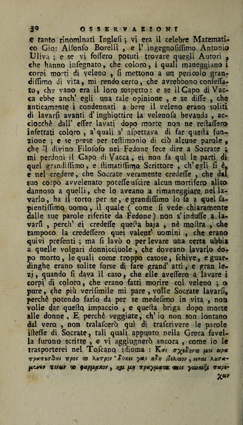 <? tanto rinominati Inglefi ; vi era il celebre Matemati¬ co Gip: Alfonfo Borelii , e T ingegnofifiìmo Antonio Uliva ; e se vi follerò potuti trovare quegli Autori , che hanno infegnata, che coloro, i quali maneggiano i corpi morti di veleno , fi mettono a un pericolo gran¬ di {fimo dj vita, mi rendo certo, che avrebbono confetta¬ to, ch-i vano era il loro sospetto: e se il Capo di Vac¬ ca ebbe anch’ egli pna tale opinione , e se dille , che anticamente i cqndennati a bere il veleno eranq -soliti di lavarli avanti d’inghiottire la velenofa bevanda , ac¬ ciocché dall’ efler lavati dopo morte non ne reftafiero infettati coloro , a’quali sT afpettava di far quella fun¬ zione \ e se prese per tellimonio di ciò alcune parole , che ‘1 divino Filolofo nei Fedone fece dire a Socrate ; n\i perdoni il Capo di Vacca, ei non fa qui le parti di quei grandi filmo, e llimatifiimo Scrittore , ch’egli fi è, e nel credere, che Socrate veramente credefie , che dai suo corpo avvelenato potefie ulcire alcun mortifero alito dannoso a quelli, che io aveano a rimaneggiare, nel la¬ varlo , ha il torto per se, e grandilfimo lo fa a quel fa- pi enti (Timo uomo, il quale ( come fi vede chiaramente dalle sue parole riferite da Fedone ) non s’indulfe a la¬ varli , pereh’ ei credefie quefia baja , nè mpfira , che tampoco la credettero quei vaient’ uomini , che erano quivi prefenti ; ma fi lavò o per levare una certa ubbia a quelle volgari donnicciuole , che doveano lavarlo do¬ po morto, le quali come troppo casose, fchive, e guar¬ dinghe erano solite forse d\ fare grand’ atti, e gran le- zj, quando fi dava il caso, che elle averterò a lavare i corpO di coloro , che erano fatti morire col veleno, ; o pure, che più verìfimile mi pare , volle Socrate lavarli, perchè potendo farlo da per se medefimo in vita , non voile tlar queftq impaccio , e quella briga dopo, morte alle donne, E perchè veggiate, ch’io non son lontano dal vero , non tralafcerò qui di traferivere le parole ifiefie di Socrate, tali quali appunto nella Greca favel¬ la furono scritte , e vi aggiugnerò ancora , come io le trasporterei nel Tofcanq idioma : Kori poi up<t rrpxirtcrSxi Trpof <10 \vrpsv ’ S'oKti yetp @t\<nov ) avevi Xacr<*- pwor %ivut od fupppxov y A& un wpxypocqu <mis yiwaufy nrxpi-