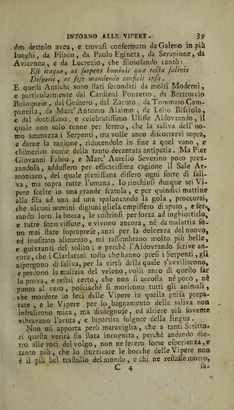 dro dettolo avea, e trovali confermato da Galeno in più luoghi, da Plinio, da Paolo Egineta, da Serapione, da Avicenna, e da Lucrezio, che filosofando cantò E/i itaque, ut ferpens homtnts qua tacici falivts Difperit, ac fife w ancien do confidi tpfa. E quelli Antichi sono fiati fecondati da molti Moderni, e particolarmente dal Cardinal Fonzetto, da Bertruccio Bolognese , dai Gemerò , dal Zacuto , da Tommaso Cam¬ panella, da Marc’Antonio Alaimo , da Lelio Bifciola, e dal dotti filino , e celebrati {fimo Ulifie Aldovrando , il quale non solo tenne per fermo, che la saliva dell’uo¬ mo ammazzai Serpenti, ma volle anco decorrervi sopra, e darne la ragione, riducendole in fine a quel vano , e chimerico nome della tanto decantata antipatia. Ma Pier Giovanni Fabro , e Marc’ Aurelio Severino poco prez¬ zandola, addufiero per efficacifiima cagione il Sale Am¬ moniaco , del quale pieniffima di fiero ogni forte di fali- va, ma sopra tutte l’umana. Io rinchiufi dunque sei Vi¬ pere fcelte in una grande fcatola , e per quindici mattine alla fila ad una ad una spalancando la gola , proccurai, che alcuni uomini digiuni gliela empifiero disputo, e fer-t rando loro la bocca, le cofirinfi per forza ad inghiottirlo, e tutte fono viffute, e vivono ancora, nè da malattia fo¬ no mai fiate fopraprefe, anzi per la dolcezza del nuovo, ed inufitato alimento, mi raffcmbrano molto più belle, e guizzanti del solito -, e perchè l’Aldovrando feri ve an¬ cora , che i Ciarlatani tofto che hanno prefi i Serpenti, gli a fp ergo no di laliva, per la virtu deila quale s avviliscono, e perdono lamalìzia del veleno, volli anco di^quefto far la prova, e reitai certo, che non fi accolla nè poco , nè punto ai vero , pofciachè fi morirono tutti gli animali, che mordere io feci dalle Vipere in quella gtiifa prepa¬ rate , e le Vipere per lo bagnamento della saliva non infralirono mica, ma 'disdegnofe, ed altiere più foveftte vibravano l’acuta, e bipartita folgore cella lingua.^ Non mi apporta però maraviglia, che a tanti Scritto¬ ri quella verità fia fiata incognita, perchè andando die¬ tro alle voci del volgo , non ne fecero forse efperienza,e tanto più, che lo fiuzzicare le bocche delleVipere non è il più bel traditilo del mondo, echi ne redatte morto,