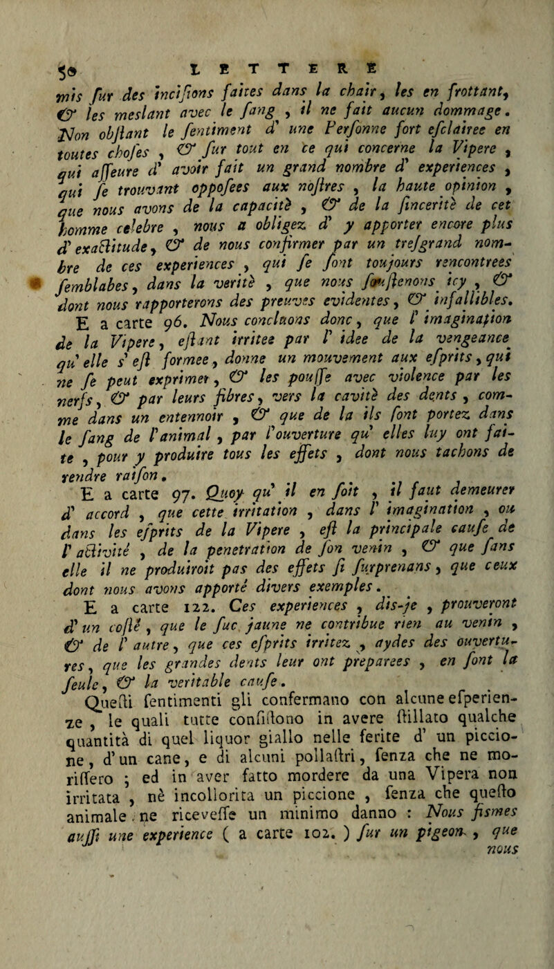 7YÌ1S fur des inciflons faites dans la eh ah, les en frattanto & les meslant avec le fang , il ne fan aucun dommage. flon ohjlant le fentiment d' une Ferfonne fort efclairee en toutes chofes , & fUT tout en ce concerne la Vipere , qui affeure dì avoir fait un grand nombre di experiences , qui fe trouvant oppofees aux noflres , la haute opinion , que nous avons de la capaciti , & de la fiinceriti de cet homme celebre , nous a obligez d' y apporter encore plus cTexa8itudey Ó* de nous confirmer par un tre]grand nom- bre de ces experiences , qui fe font toujours rencontrees femblabesy dans la variti , que nous fmflenons^ icy , & dont nous rapporterons des preuves evidentes, CT infallibies. E a carte 96, Nous conchons donc, que ì imaginafton de la Vipere, eflant irritee par /’ idee de la vengeancef qu elle s efl formeey donne un mouvement aux efprits yqui ne fe peut exprimer, & les pouffe avec violence par les nerfs, & par leurs fibres, vers la caviti des dents , com- me dans un entennoir , & que de la ils font portez dans le fang de /’animai , par l'ouverture qu elles luy ont fai- te , pour y produire tous les ejfets , dont nous tachons de rendre rat fon. b E a carte 97. Quoy qu il en foit , il faut demeurer di a c cord , que cet te irritati on , dans /’ imagination , on dans les efprits de la Vipere , efl la principale caufe de l1 atlivité , de la penetration de fon venin , CT que fans elle il ne produiroit pas des ejfets fi furprenans, que ceux dont nous avons apporti divers exemples. _ E a carte 122. Ces experiences , disfi e , prouveront di un coJU , que le fuc faune ne contribue neri au venin , & de /’ autre, que ces efprits irritez , aydes des ouvertu,- res, que les grandes dents leur ont preparees , en font la feulc, & la veritable caufe. Quelli fentimenti gli confermano con alcune efperien- ze , le quali tutte con fi (lo no in avere ftillato qualche quantità di quel liquor giallo nelle ferite d’ un piccio¬ ne , d’un cane, e di alcuni pollaftri, fenza che ne mo¬ rigero \ ed in aver fatto mordere da una Vipera non irritata , nè incollorita un piccione , fenza che quedo animale. ne ricevette un minimo danno : Nous fismes aufft une experience ( a carte 102. ) fur un pigeorh , que J * nous