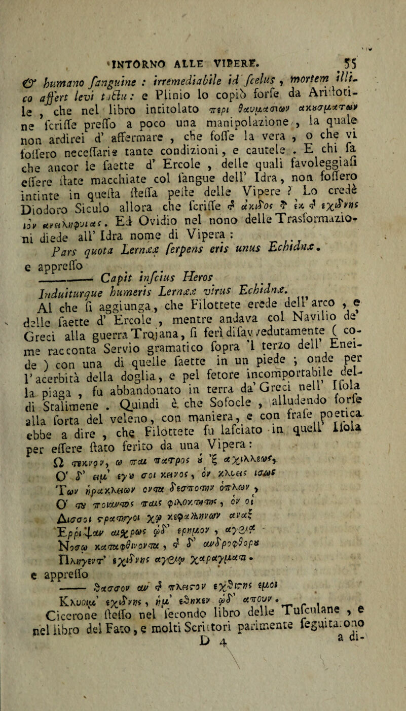 & humano fangutne : irremedìabile id fcelus , mortern liti¬ co affert levi t-j&u : e Plinio io copiò forfè da Annoti¬ le , che nel libro intitolato irtpt 9xvux<nuv xxisaptreor ne feri (Te pretto a poco una manipolazione', la quale non ardirei d’ affermare , che folle la vera , o che vi follerò necettarie tante condizioni, e cautele . E chi fa che ancor le faette dT Ercole , delie quali favoleggiali e(fére date macchiate col fangue dell’ Idra, non fodero intinte in quella della pelle delie Vipere ? Lo credè Diodoro Siculo allora che feri (Te f dxiS'of ? U J ix^vm iòv Ed Ovidio nel nono delle Trasformalo* ni diede all’Idra nome di Vipera: Pars quota Lernxx ferpens eris unus Echtdnx • e apprelfo _—- Capit infdus Heros Induiturque bumeris Lernxx virus Echidna. Al che fi aggiunga, che Filottete erede dell arco , e (Hle faette d’ Ercole , mentre andava col Naviiio de Greci alla guerra Tirana, fi ferì difav /edutamente ( co¬ me racconta Servio gramatico fopra 1 terzo dell Enei¬ de ) con una di quelle faette in un piede ; onde per l’acerbità della doglia, e pel fetore incomportabile del¬ la piaga , fu abbandonato in terra da Greci nel Itola di Stalimene . Quindi è. che Sofocle , alludendo forfè alla forta del veleno, con maniera, e con frafe poetica ebbe a dire , che Filottete fu lafciato in quell lioU per effere fiato ferito da mu Vipera : Q (TBMQVy CO TTdUt TTXTpOS » Xyj\\ZCOfy O* L’ af iy o coi xhvos , òr lacos Tur npuxKetcoy cv<m ìtcrnoanv òirkcov , O OH 7TOlOtM'Wi 1tdì.c <pCKOYWW)t , CV ot kicooi rpctayryot XV avu* Eppi'4.** ca%pa>t epnpov , *y&* Hocrc» yc.xaa<p9iJ0vau , d L cu/bpicpQopx Yihvytvr txi^Vì)S *yw xaP*yiluc:i • e appretto - Sxacrcv cu/ d ntK&tov tf^ci Kxuotu «vilVffj » vp tSnxiv mS' *jow. Cicerone ttetto nel fecondo libro delle Tufculane , e nel libro dei Fato, e molti Scrittori parimente fegmta.ono Da a