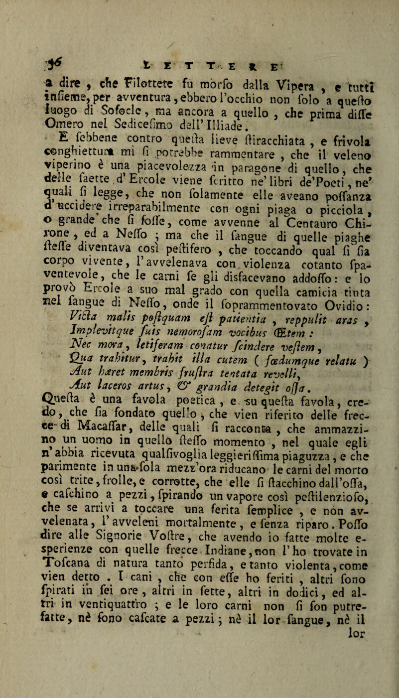 a dire , che Filottete fu mòrfo dalla Vipera , e tutti ìnfìeme, per avventura, ebbero Tocchi© non folo a quello luogo di Sofocle, ma ancora a quello , che prima ditte Omero nel Sedicelimo dell’ Illiade. E (ebbene contro quella lieve (liracchiata , e frivola conghietturt mi fi .potrebbe rammentare , che il veleno viperino e una piacevolezza -in paragone di quello, che delle iaetted Ercole viene fcritto ne’libri de’Poeti, ne’ quali li legge, che non folamente elle aveano pottanza d uccidete irreparabilmente con ogni piaga o picciola , o grande che fi fotte, come avvenne al Centauro Chi- n°^r *1?^ a ì ma il fangue di quelle piaghe itene diventava cosi pe(lifero , che toccando qual fi fia corpo vivente, l’avvelenava con violenza cotanto fpa- ventevole, che le carni fe gli disfacevano addotto: e lo provo Ercole a suo mal grado con quella camicia tinta zie! fangue di Netto, onde il foprammentovato Ovidio : ViSla malis pojlquam eji patientia , reppulit aras , Jmplevftque fuis nemorofam vocibus (BLtem : £Jec mora y lettferam concitar fcindere vejlem, Qua tr abitar, trahit illa cutem ( fosdumque re!a tu ) Aut hxret membris fruflra tentata revolli, Aut laceros artus, & grandia detegit offa. Quella è una favola poetica, e*-su quella favola, cre¬ do, che fia fondato quello , che vien riferito delle frec¬ ce-di Macattar, delle quali fi racconta , che ammazzi- no un uomo in quello (letto momento , nel quale egli n abbia ricevuta qualfivoglia leggierittìma piaguzza, e che parimente inun&ttola mezz ora riducano le carni del morto così trite, frolle, e corrotte, che elle fi (lacchino dall’otta, e cafchino a pezzi, fpirando un vapore così pefiilenziofo, che se arrivi a toccare una ferita fetnplice , e non av¬ velenata, 1 avveleni mortalmente, e fenza riparo. Potto dire alle Signorie Voftre, che avendo io fatte molte e- sperienze con quelle frecce Indiane,non i’ho trovate in Tofcana di natura tanto perfida, e tanto violenta,come vien detto . I cani , che con ette ho feriti , altri fono Spirati ih fei ore, altri in fette, altri in dodici, ed al¬ tri in ventiquattro ; e le loro carni non fi fon putre¬ fatte, nè fono cafcate a pezzi ; nè il lor fangue, nè il