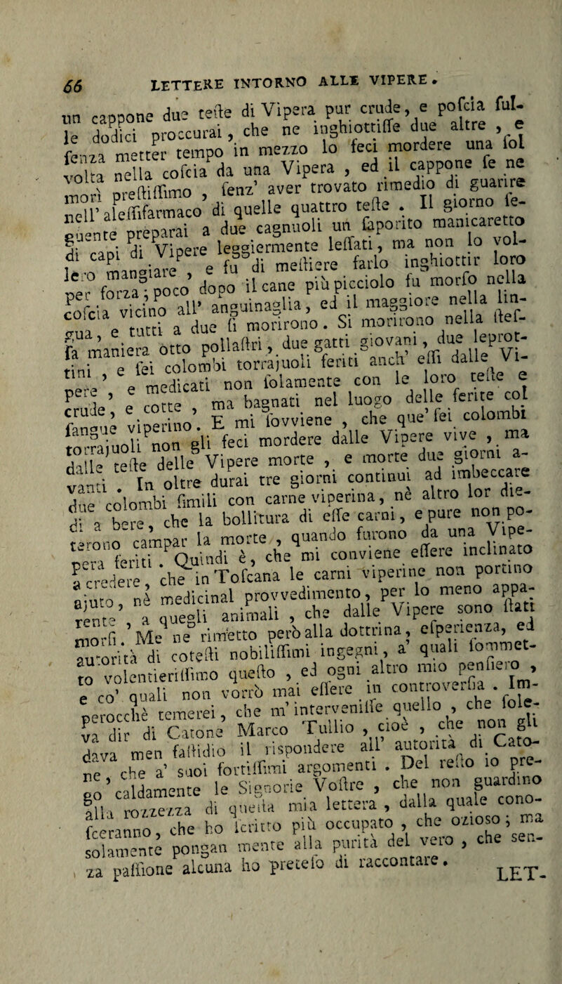 un cannone due tette di Vipera pur crudele pofcia fui- le dX proccurai, che ne inghiottiffe due altre e fen, a metter tempo in mezzo lo feci mordere una lol folta nella cofcìaPda una Vipera , ed il cappone le ne io Ita neua trovato rimedio di guarire i4»=l » uuattro cete . Il S»mo le- SL“e“» - Cpori» »»»'» s. • u; vi opre Ieeaiermente le (Tati, ma. non lo voi , ntanliamP e fuadf mettiere farlo inghiottir loro Ce‘ fona0 poco’ dopo il cane più picciolo fu morfo nella Fofcia vicino all’ anguinaglia, ed il maggiore nella lm- ‘ * r-irti a due fi morirono. Si morirono nella itef- £ua-’ e - n.fi-. du0 2 atti odo vati i, due leprot- ttrne,efci~fomhl &uoligferiti°anctf etti dalleji- P ìn’ t rotte ma bagnati nel luogo delle ferite col CZtl vipe no’. E mi Sovviene , che que’ fei colombi Suol! non gli feci mordere dalle Vipere vive , ma dalle tette delle Vipere morte , e morte due §'°inl ' vimi In oltre durai tre giorni continui ad imbeccare  *tnrnKi r,mili con carne viperina, ne altro lor du- dì \ bS che ia bollitura di effe carni, e pure non pò- d' la morte , quando furono da una Vipe- pen'feriti ! Quindi è, che mi conviene edere inclinato fcredem che inTofcana le carni viperine non portino t'uf nA rrediclnal provvedimento, per lo meno appa¬ rirne’ a quegli animali , che dalle Vipere sono flati morfi ’ Me ne rimetto però alla dottrina, etpeaenza, e au'orità di coretti nobiliffimi ingegni, a quali lonimet- to volentieri (lìmo quello , ed ogni altro mio penile, o , e° co’ quali non vmrrò mai eflere m controverfia . Im¬ perocché temerei, che m’ S'fo cioTche'non gU fra tlir di Gitone Marco rullio , cioè , ctie non g dava men fattidio il rispondere all autorità di Cato- che a’ SQoi fortìffimi argomenti . Del ie..o io pre Vilmente le Sianone Vottre , che non guardino In i rozzezza di quella mia lettera , dalla quale cono- fcerannó, che ho lenito più occupato , che ozioso ; ma solamente pongali mente alla purità del veto > c e , za pattfone alcuna ho pretelo di raccontare. LET_