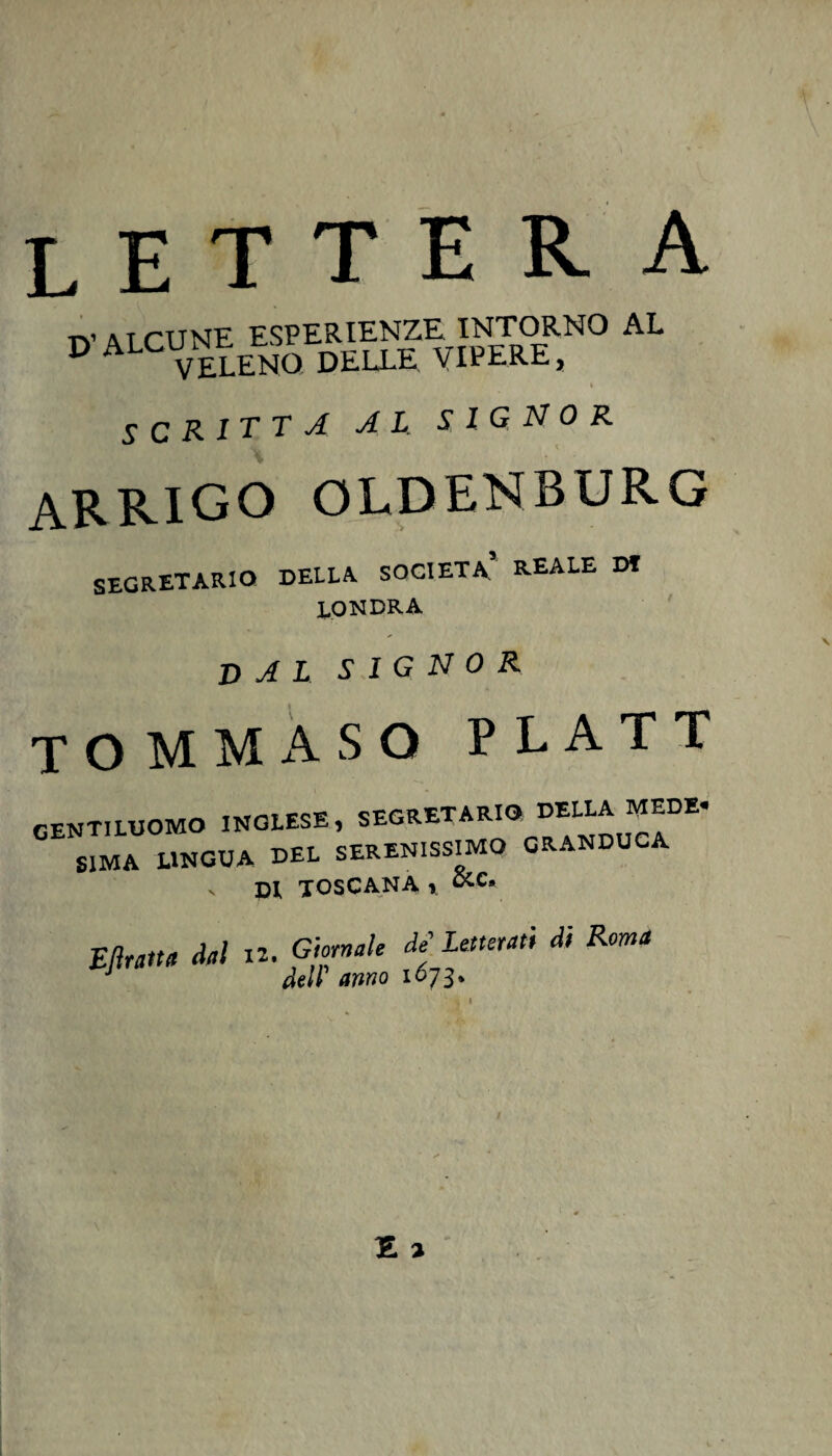 TY ATCUNE ESPERIENZE INTORNO AL D ALCUNtENO dell£ VIPEREj SCRITTA AL SIGNOR ARRIGO OLDENBURG SEGRETARIO DELLA SOCIETÀ REALE Df LONDRA DAL SIGNOR TOMMASO PLATT GENTILUOMO inglese, segretario della MEDE. S1MA LINGUA DEL SERENISSIMO GRANDUCA v DI TOSCANA % &e* Eftratta dal 12 Giornale de' Letterati di Roma dell’ anno 1673*