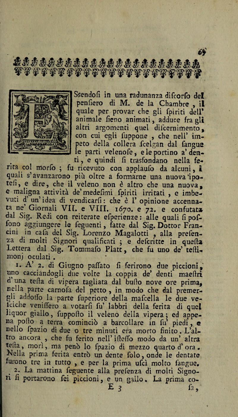 6Ì Ssendofi in una radunanza difcorfo del penderò di M. de la Chambre , il quale per provar che gli fpiriti dell* animale fieno animati, adduce fra gli altri argomenti quel diicernimento , con cui egli fuppone , che nell’ im¬ peto della collera icelgan dal fangue le parti velenofe, deportino a’ den- . ti , e quindi fi trasfondano nella fe¬ rita col morfo ; fu ricevuto con applaufo da alcuni, I quali s1 avanzarono più oltre a formarne una nuova Ipo- tefi, e dire, che il veleno non è altro che una nuova, e maligna attività de’medefimi fpiriti irritati , e imbe¬ vuti d un’idea di vendicarli: che è V opinione accenna¬ ta ne Giornali VII. e Vili. 1670. e 72. e confutata dal Sig. Redi con reiterate efperienze : alle quali fi pof- fono aggiungere le feguenti, fatte dal Sig. Dottor Fran- cini in cafa del Sig. Lorenzo Magalotti , alla prefen- 2a di molti Signori qualificati $ e defcritte in quella Lettera dal Sig. Tommafo Platt, che fu uno de’ tetti- monj oculati . 1. A’ 2. di Giugno pattato fi ferirono due piccioni, uno cacciandogli due volte la coppia de’ denti maettri d una tetta di vipera tagliata dal butto nove ore prima, nella parte carnofa del petto , in modo che dal premer¬ gli addotto la parte fuperiore della mafcella le due ve- fciche venittero a votarfi fu’ labbri della ferita di quel liquor giallo, fuppotto il veleno della vipera ; ed appe¬ na pollo a terra cominciò a barcollare in fu piedi, e nello fpazio di due o tre minuti era morto finito. L’al¬ tro ancora^, che fu ferito nell’ ittcffo modo da un’ altra tetta, morì, ma penò lo fpazio di mezzo quarto d’ ora. Nella prima ferita entrò un dente folo,onde le dentate furono tre in tutto , e per la prima ufcì molto fangue. 2. La mattina feguente alla prefenza di molti Signo¬ ri fi portarono fei piccioni, e un gallo. La prima co- E 3 fa , {