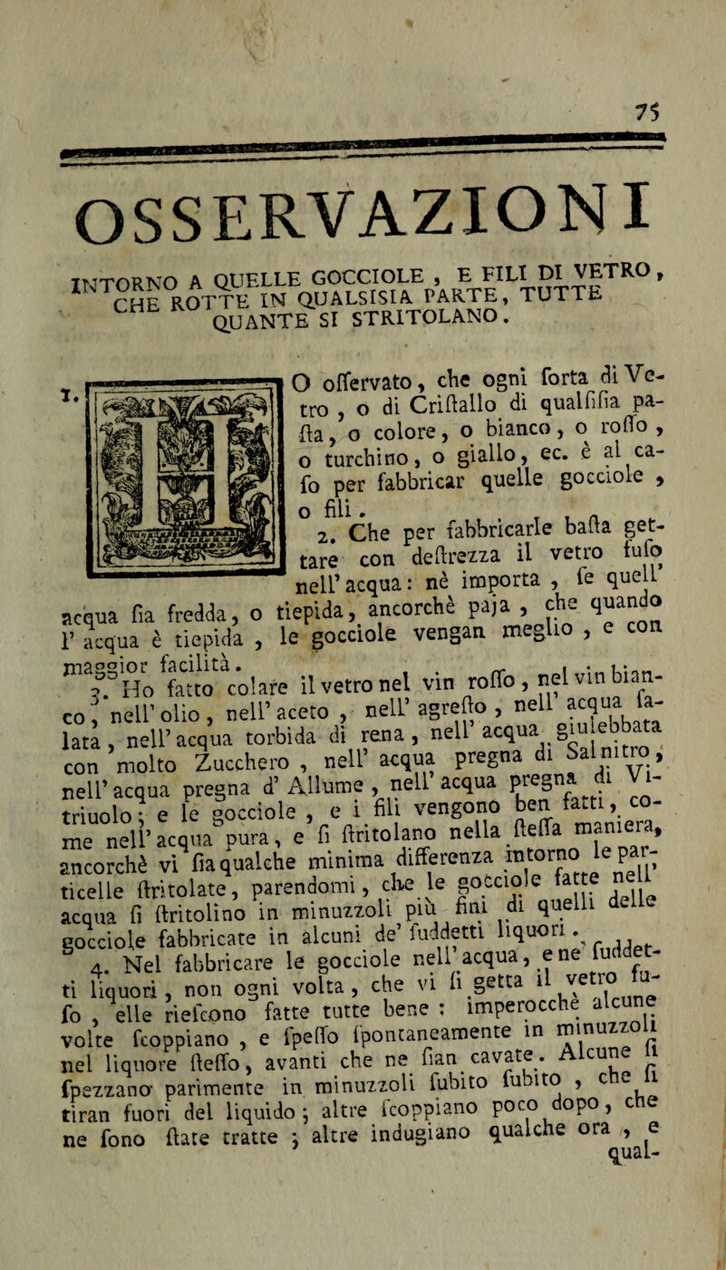 OSSERVAZIONI INTORNO A QUELLE GOCCIOLE , E FILI DI VETRO , CHE ROTTE IN QUALSISIA PARTE, TUTTE QUANTE SI STRITOLANO. O oflervato, che ogni Torta dì Ve¬ tro , o di Criflailo dì qualfìfìa pa¬ lla , o colore, o bianco, o rotto , o turchino, o giallo, ec. è al ca- fo per fabbricar quelle gocciole , O fili . T t n 2. Che per fabbricarle balta get¬ tare con deprezza il vetro tu lo nell’ acqua : nè importa , te quell acqua fia fredda, o tiepida, ancorché paja 5 ® T acqua è tiepida , le gocciole vengati meglio , e con maggior facilità. . Ho fatto colare il vetro nel vin roffo, nel viti bian¬ co, nell’olio, nell’aceto , neri’agretto , neU acqua fa- lati, nell’acqua torbida di rena, nell acqua g.u ebbata con molto Zucchero, nell acqua pregna di Salnitro, nell’acqua pregna d’Allume , nell acqua pregna di V - triuolof e le gocciole , e i fili vengono ben fatti, co¬ me nell’acqua cura, e fi ftritolano nella (letta monieia, ancorché vi fia gualche minima differenza .mtorno lc^par- ticelle (tritolate, parendomi, che le gocciole fatt acqua fi ftritolìno in minuzzoli piu fini di quelli deae gocciole fabbricate in alcuni de’ luddettt liquori % 4. Nel fabbricare le gocciole nell acqua, e ne fud - ti liquori, non ogni volta, che vi li getta 1 ve 1 fo , elle rielcono fatte tutte bene : imperocché alcune volte fcoppiano , e ipetTo fpontaneamente in I^inuz ^ nei liquore (letto, avanti che ne fum cavate. Alcune JJ fpezzano- parimente in minuzzoli fubito lubito , c tiran fuori dei liquido } altre scoppiano poco dopo, c ne fono fiate tratte -, altre indugiano qualche ora^>^e