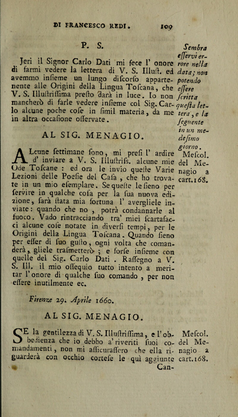 IC£ Jeri il Signor Carlo Dati mi fece 1’ onore di farmi vedere la lettera di V. S. Illuft. ed avemmo infieme un lungo difcorfo apparte¬ nente alle Origini della Lingua Tofcana, che V. S. Illustriffima predo darà in luce. Io non mancherò di farle vedere infieme col Sig. Car¬ lo alcune poche cofe in fimil materia, da me in altra occafione odervate. AL SIG. MENAGIO. & Sembra e [fervi er¬ rore nella data; non potendo effere fcritta quejla let¬ tera , e la fogliente tn un me¬ de fimo giorno . ALcune fettìmane fono, mi prefi 1’ ardire Mefcol d’ inviare a V. S. IUudrifs. alcune mie del Me- Ode Tofcane : ed ora le invio quelle Varie naeio a Lezioni delle Poefie del Cala , che ho trova- cafr 168 te in un mio efemplare. Se quelle le fieno per fervire in qualche cola per la fua nuova edi¬ zione, farà fiata mia fortuna V avergliele in¬ viate : quando che no , potrà condannarle al fuoco. Vado rintracciando tra’ miei Cartafac¬ ci alcune cole notate in diverfi tempi, per le Origini della Lingua Tofcana. Quando fieno per elfer di fuo gufio, ogni volta che coman¬ deràgliele trafmetterà ; e forfè infieme con quelle dei Sig. Carlo Dati . Raflegno a V. S. 111. il mio offequio tutto intento a meri¬ tar l’onore di qualche fuo comando , per non edere inutilmente ec. ì Firenze 29. Aprile 1660. AL SIG. MENAGIO. SE la gentilezza di V. S. Illufiridima, el’ob- Mefcol. bedienza che io debbo a’ riveriti fuoi co- del Me- mandamenti, non mi adìcuradero che ella ri- nagio a guarderà con occhio cortefe le qui aggiunte cart.168. *1 Can- ‘V