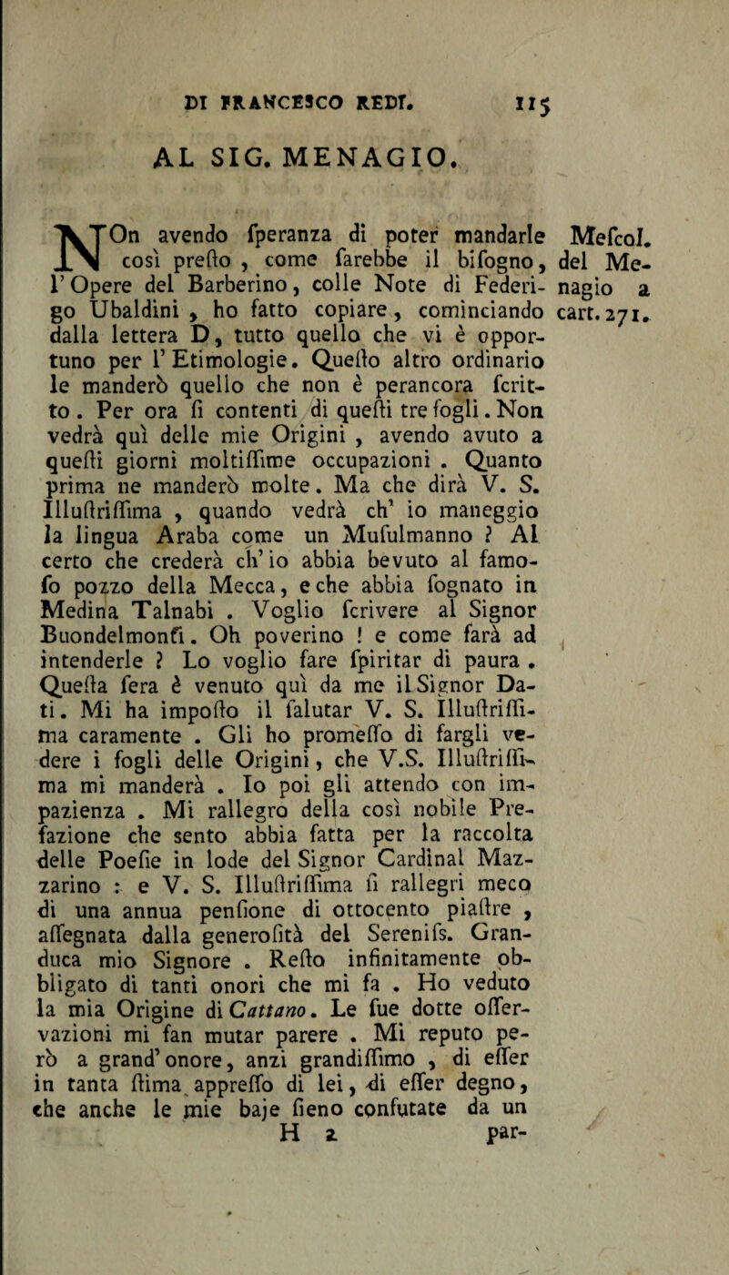 AL SIG. MENAGIO. NOn avendo fperanza dì poter mandarle così predo , come farebbe il bifogno, r Opere del Barberino, colle Note dì Federi¬ go Ubaldini , ho fatto copiare, cominciando dalla lettera D, tutto quello che vi è oppor¬ tuno per F Etimologie. Quello altro ordinario le manderò quello che non è perancora fcrit- to . Per ora fi contenti di quelli tre fogli. Non vedrà qui delle mie Origini , avendo avuto a quelli giorni moltilfime occupazioni . Quanto prima ne manderò molte. Ma che dirà V. S. Iilufinlfima , quando vedrà eh1 io maneggio la lingua Araba come un Mufulmanno ? AL certo che crederà ch’io abbia bevuto al famo- fo pozzo della Mecca, e che abbia fognato in Medina Talnabi . Voglio fcrivere al Signor Buondelmonfi. Oh poverino ! e come farà ad intenderle ? Lo voglio fare fpiritar di paura . Quella fera è venuto qui da me il Signor Da¬ ti. Mi ha impollo il lalutar V. S. ìlluftrifìTi- ma caramente . Gli ho prometto di fargli ve¬ dere i fogli delle Origini, che V.S. Illuflriflì— ma mi manderà . Io poi gli attendo con im¬ pazienza . Mi rallegro della così nobile Pre¬ fazione che sento abbia fatta per la raccolta delle Poefie in lode dei Signor Cardinal Maz¬ zarino : e V. S. Illuttrittìma fi rallegri meco di una annua penfione di ottocento piallre , alfegnata dalla generofità dei Serenifs. Gran¬ duca mio Signore . Rello infinitamente ob¬ bligato di tanti onori che mi fa . Ho veduto la mia Origine di Cattano. Le fue dotte ©ner¬ vazioni mi fan mutar parere . Mi reputo pe¬ rò a grand’onore, anzi grandilfimo , di efìfer in tanta liima appretto di lei, di efìfer degno, che anche le mie baje fieno confutate da un H 2. par- Mefcol. del Me- nagìo a