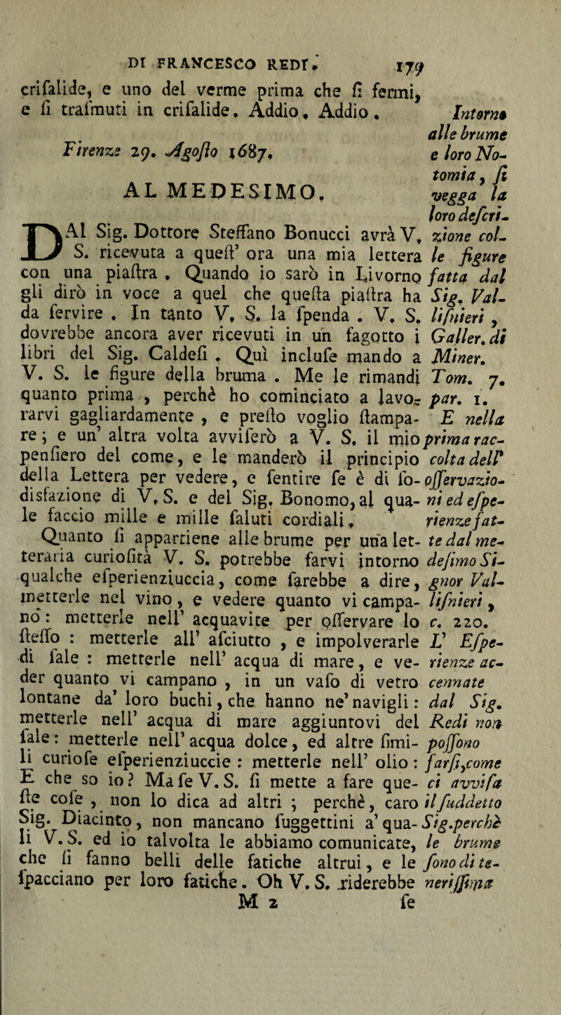 crifalide, e uno del verme prima che fi fermi, e fi trai muti in crifaiide, Addio, Addio. Intorni alle brume Firenze 29. j4goflo 1687, eloroNo- tamia, Ji A L M E D E SI IVI O, vegga la loro deferì - DAl Sig. Dottore Stefano Bonucci avrà V» z'tone coL S. ricevuta a quell’ ora una mia lettera le figure con una piafira, Quando io sarò in Livorno fatta dal gli dirò in voce a quel che quella piafira ha Sig, Val- da fervire . In tanto V, S. la fpenda . V, S. li fui eri , dovrebbe ancora aver ricevuti in un fagotto i Gallerai libri dei Sig. Caldei! . Qui inclufe mando a Miner. V. S. le figure delia bruma . Me le rimandi Tom. 7. quanto prima , perchè ho cominciato a lavo- par. 1. rarvi gagliardamente , e preilo voglio (lampa- E nella re; e un altra volta avviterò a V. S, il mìo prima rac- penfiero del come, e le manderò il principio colta dell' della Lettera per vedere, e fentire fe è di lo-offervazio- disfazione di V, S. e del Sig, Bonomo, al qua-niedefpe- le faccio mille e mille faiuti cordiali. rtenze fat- Quanto lì appartiene alle brume per una let- te dal me-» teraria curiofita V. S. potrebbe farvi intorno defimo Si- qualche elperienziuccia, come farebbe a dire, gnor Val- tnetterle nei vino, e vedere quanto vi campa- lifnieri, nò: metterle nell’ acquavite per plTervare lo c. 220. fielfo : metterle ali’ afciutto , e impolverarle V Efpe- di lale : metterle nell’ acqua di mare, e ve- rtenze ac- der quanto vi campano , in un vafo di vetro cornate lontane da’ loro buchi,che hanno ne’navigli: dal Sig. metterle nell’ acqua di mare aggiuntovi dei Redi non iale : metterle nell’ acqua dolce, ed altre fimi- pojjono li curiofe eiperienziuccie : metterle nell’ olio : farfi^come E che so io? Mafie V. S. fi mette a fare que- ci avvi fa fie cole , non lo dica ad altri ; perchè, caro ilfuddetto Sig. Diacinto, non mancano fuggettini a’ qua- Sig.perchc li V. S. ed io talvolta le abbiamo comunicate, le brume che fi fanno belli delle fatiche altrui, e le fono di te- fipacciano per loro fatiche. Oh V. S. .riderebbe nerijfiiyia M 2 fie