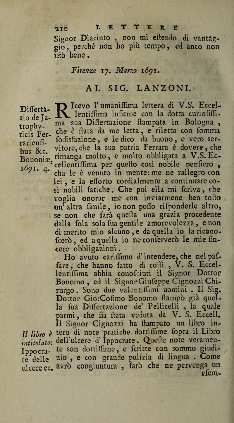 Difierta- tio de Ja- trophy- ticis Fer- rarienfi- bus &c. Bononisr, 1691. 4. Il libro è intitolato: Ippoora¬ te delle ulcere ec. aio 1 E T T TE * E Signor DI acinto , non mi eftendo di vantag¬ gio , perchè non ho più tempo, ed anco non iRò bene• .. Firenze 17. Marzo 1691. AL SIG. LANZONI. * Ricevo rumanìffima lettera di V.S. Eccel- lentifiìma infieme con la dotta curiofiffi- ma sua Disertazione Campata in Bologna , che è fiata da me letta, e riletta con fomnia fodisfazione, e le dico da buono, e vero ser¬ vitore, che la sua patria Ferrara è dovere, che rimanga molto, e molto obbligata a V.S. Ec¬ cellenti ffima per quello così nobile penfiero , cha le è venuto in mente: me ne rallegro con lei, e la elforto cordialmente a continuare co¬ sì nobili fatiche. Che poi ella mi feriva, che voglia onorar me con inviarmene ben tolto un’altra limile, io non pollo rifponderle altro, se non che farà quella una grazia procedente dalla fola solafuagentile amorevolezza, e non di merito mio alcuno, e da quella io la ricono- feerò, ed a quella io ne conferverò le mie fin- cere obbligazioni. Ho avuto carifiìmo d’intendere, che nelpaf- fare, che hanno fatto di colli , V. S. Eccel- lentillìma abbia conofciuti il Signor Dottor Bonomo, ed il Signor Giufeppe Cignozzi Chi¬ rurgo . Sono due valentiffimi uomini . Il Sig. Dottor GiorColìmo Bonomo fiampò già quel¬ la fua DilTertazìone de’ Pelliccili , la quale parmi, che fia fiata veduta da V. S. Eccell. Il Signor Cignozzi ha ftampato un libro in¬ tero di note pratiche dottifiìme fopra il Libro dellulcere d’Ippocrate. Quelle note veramen¬ te son dottifiìme, e fcritte con sommo giudi¬ zio , e con grande pulizia di lingua . Come avrò congiuntura , farò che ne pervenga un efem-