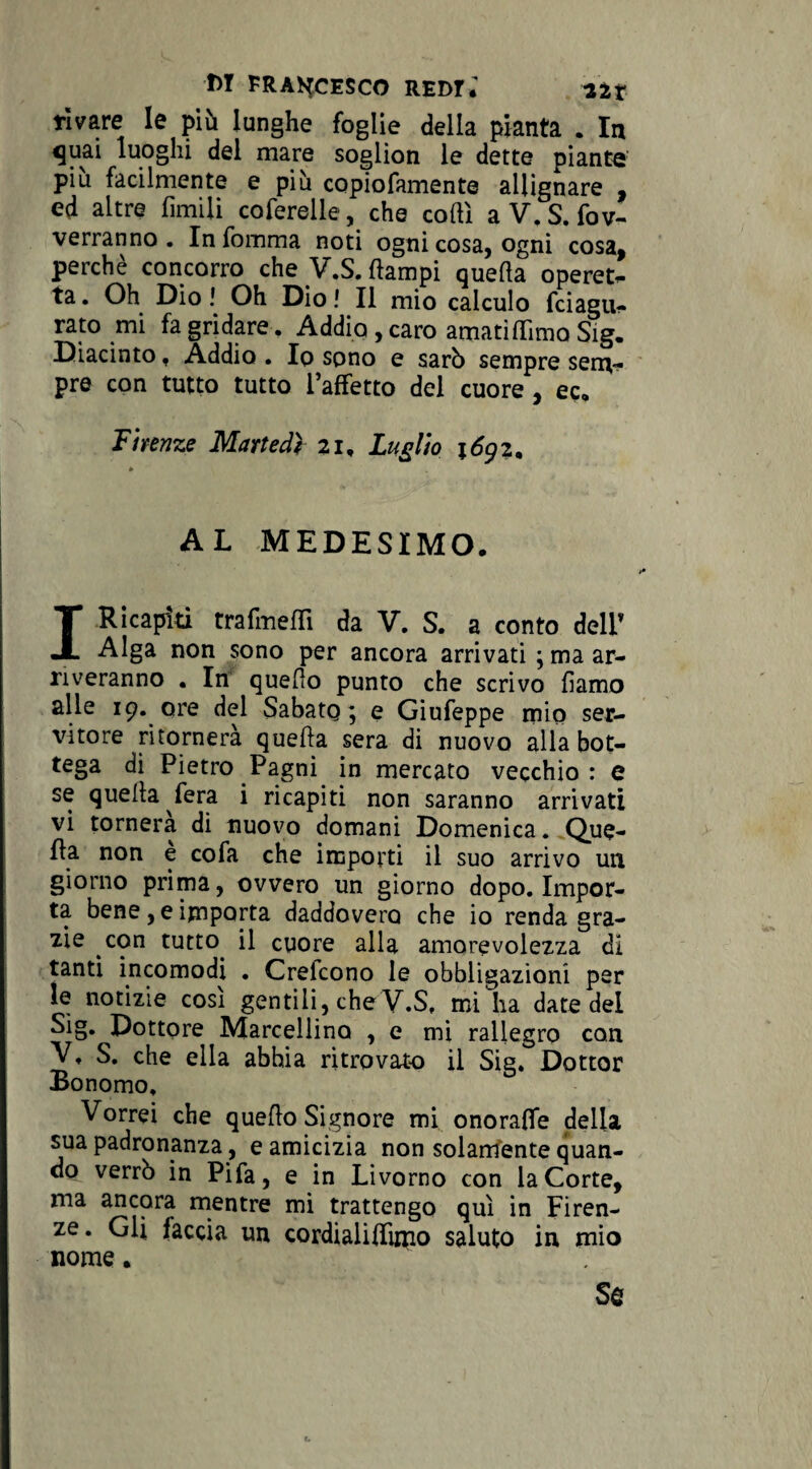 ridare le più lunghe foglie della pianta . In <juai luoghi del mare soglion le dette piante più facilmente e più copiofamente allignare , ed altre limili ederelle, che codi a V. S. di¬ verranno . In fomma noti ogni cosa, ogni cosa, perchè concorro che V.S. {lampi quella operet¬ ta . Oh Dio ! Oh Dio ! Il mio calculo feiagu- rato mi fa gridare. Addio , caro amati dima Sig. Diacinto, Addio . Io sono e sarò sempre sem¬ pre con tutto tutto l’affetto del cuore , ec, Firenze Martedì 21, Luglio \6gz. AL MEDESIMO. I Ricapiti trafmeffi da V. S. a conto dell’ Alga non sono per ancora arrivati ; ma ar¬ riveranno . In quello punto che scrivo liamo alle 19. ore del Sabato; e Giufeppe mio ser¬ vitore ritornerà quella sera di nuovo alla bot¬ tega di Pietro Pagni in mercato vecchio: e se quella fera i ricapiti non saranno arrivati vi tornerà di nuovo domani Domenica. Que¬ lla non e cofa che importi il suo arrivo un giorno prima, ovvero un giorno dopo. Impor¬ ta bene, e importa daddovero che io renda gra¬ zie con tutto, il cuore alla amorevolezza di tanti incomodi . Crelcono le obbligazioni per le notizie cosi gentili, che V.S, mi ha date del Sig. Dottore Marcellino , e mi rallegro con V, S. che ella abbia ritrovato il Sig. Dottor Bonomo, Vorrei che quello Signore mi onoraffe della sua padronanza, e amicizia non solamente quan¬ do verrò in Pifa, e in Livorno con la Corte, ma ancora mentre mi trattengo qui in Firen¬ ze. Gli faccia un cordialiffimo saluto in mio nome. Se