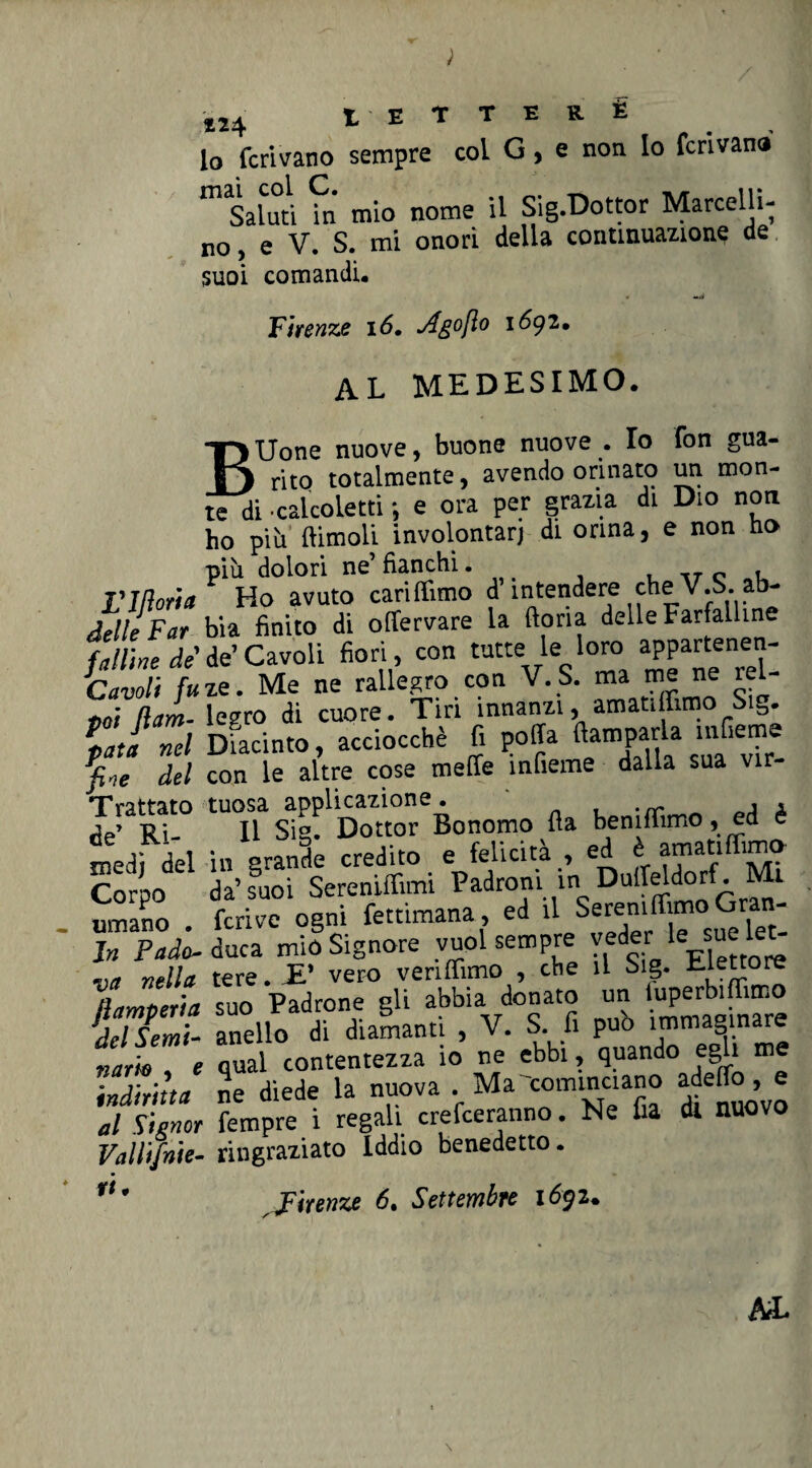 «4 t E T T E R É lo ferivano sempre col G, e non Io ferivano m Saluti fn mio nome il Sig.Dottor Marcelli¬ no, e V. S. mi onori della continuazione de suoi comandi. • —v Firenze 16. Ago [io i6gi. AL MEDESIMO. BXJone nuove, buone nuove . Io fon gua¬ rito totalmente, avendo orinato un mon¬ te di • calcoletti ; e ora per grazia di Dio non ho più (limoli involontari di orina, e non ho più dolori ne’ fianchi. ._T c . Vittoria Ho avuto cari (Timo d’intendere che V.S. ab- ielle Far bia finito di offervare la dona delle Farfalline falline de de’ Cavoli fiori , con tutte le loro appartenen- Zavoli fi<ze. Me ne rallegro con V. S. ma me ne rel- Ham- legro di cuore. Tiri innanzi, amatiflimo Sig. lati nel Ducinto, acciocché fi poffa fiamparla .«Geme fine del con le altre cose mede ìnfieme dalla sua vir Trattato tuosa applicazione. , , de’ Ri- Il Sie. Dottor Bonomo (la he ni (Timo , ed è medi del in grande credito e felicità , ed è amatiffimo Corpo da’suoi Sereniffimi Padroni in Ouffeldorf . Mi umano . ferivo ogni fettimana, ed ll Seref ^°felet: In Padc duca mio Signore vuol sempre veder le sue le^ „a nAIa tere. -E* vero ven(fimo , che il big. eiettore [lamperia suo Padrone gli abbia donato un iuperbi ffimo f/seZi- anello di diamanti , V. S. fi pub immaginare qual contentezza io ne ebbi, quando egli me ne diede la nuova . Ma cominciano adelio, e Tempre i regali crederanno. Ne fia di nuovo ringraziato Iddio benedetto • narro , e indiritta al Signor Valltjnie- rt