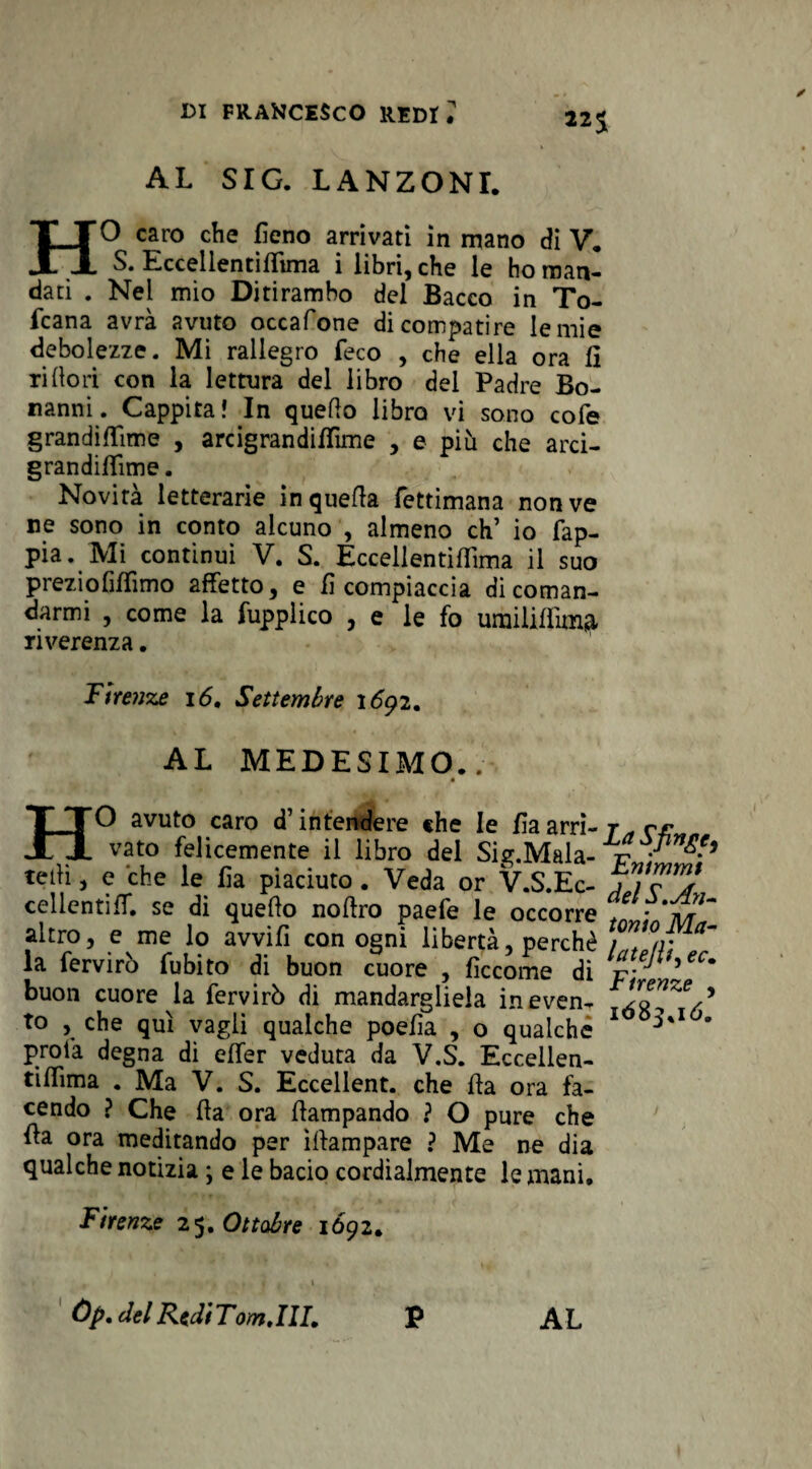 22$ AL SIG. LANZONI. HO caro che fieno arrivati in mano di V. S. Eccellentiffima i libri, che le ho man¬ dati . Nel mio Ditirambo del Bacco in To- fcana avra avuto occafone di compatire le mie debolezze. Mi rallegro feco , che ella ora lì rifiorì con la lettura del libro del Padre Bo- nanni. Cappita» In quello libro vi sono cole grandififime , arcigrandiflìme , e più che arci- grandilfime. Novità letterarie in quella fettimana non ve ne sono in conto alcuno , almeno eh’ io Sap¬ pia. Mi continui V. S. Eccellentiflìma il suo preziofilfimo affetto, e fi compiaccia di coman¬ darmi , come la fupplico , e le fo urailiflima riverenza. Firenze 16, Settembre 1692. AL MEDESIMO.. HO avuto caro d’intendere «he le fiaarri- j^ rr vato felicemente il libro del Si*.Mala- r • ^ teiK, c che le lìa piaciuto. Veda or V.S.Ec- jftT? cellcntiff. se di quello nollro paefe le occorre t -'m altro, e me lo avvifi con ogni libertà, perchè la fervirò fubito di buon cuore , ficcome di l^.eF^ec* buon cuore la fervirò di mandargliela ineven- ’ to , che qui vagli qualche poefia , o qualche 1 ' proià degna di effer veduta da V.S. Eccellen- tiffima . Ma V. S. Eccellent. che Ha ora fa¬ cendo ? Che Ha ora flampando ? O pure che ila ora meditando per ìllampare ? Me ne dia qualche notizia ; e le bacio cordialmente le mani. Firenze 25. Ottobre 1692. Òp. del Redi Tom. Ili, P AL