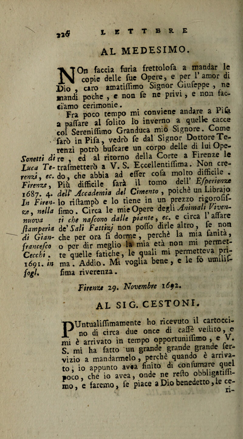 11* al medesimo. Sonetti di Luca Te- renzi, ec, Firenze, 1687. 4. In Firen¬ ze, nella nuova flamperia di Gian- francefco Gecchi • 1691. in f°il- NOn faccia furia frettolofa a mandar le copie delle fue Opere, e per 1 amor di Dio , caro amatiflimo Signor Giufeppe , ne mandi poche , e non fe ne privi, e non fac- clamo cerimonie. . Fra poco tempo mi conviene andare a 1 ila a pafìfare ai (olito lo inverno a quelle cacce col Sereniamo Granduca mio Signore. Come fari. inPifa, vedrò fe dal Signor Dottore Te- renzi potrò bufcare un corpo delle di lui Ope¬ re ed al ritorno della Corte a Firenze le trasmetterò a V. S. Eccellentiffima. Non cre¬ do , che abbia ad effer cofa mo to difficile . Piò difficile farà il tomo dell Efpertmxt dell' Accademia del Cimento , polche un Librajo lo riliampò e lo tiene in un prezzo rigoro i - fimo. Circa le mie Opere degli Animali V,ven¬ ti che nafcono dalle piante, ec. e circa 1 affare de’ Sali Fattizj non poffo dirle altro, fe non che per ora fi dorme , perchè la mia famta, o per dir meglio la mia età non mi permet¬ te quelle fatiche, le quali mi permetteva pri¬ ma . Addio. Mi voglia bene, e le fo umili!- Urna riverenza. Firenze 29. Novembre 1691. AL SIG. CESTONI. PUntualiffimamente ho ricevuto il cartocci- no di circa due once di caffè veilito, e mi è arrivato in tempo opportunrifimo , e V. S. mi ha fatto un grande grande grande ier- vizio a mandarmelo , perchè quando e arriva¬ to ; io appunto av.a finito di conlumare quel •oco, che io avea, onde ne refto obbhgatifli- mo, e faremo, fe piace a Dio benedetto, le ce- * ri-