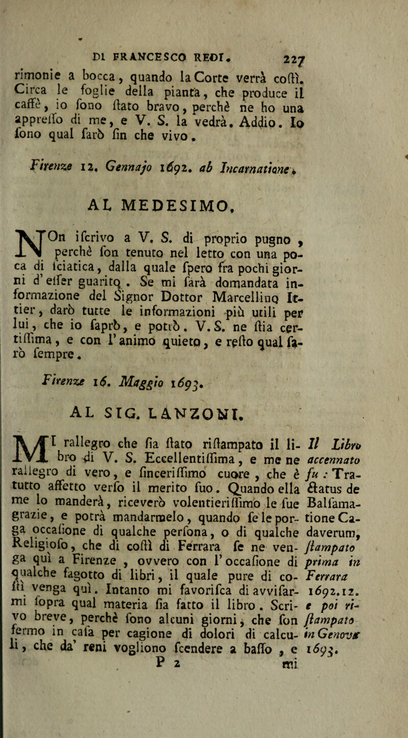 rimonie a bocca, quando la Corte verrà codi. Circa le foglie della pianta, che produce il caffè, io fono flato bravo, perchè ne ho una appretto di me, e V. S. la vedrà. Addio. Io fono qual farò fin che vivo. Firenze 12, Gerniajo 1691. ab Incarnatme> AL MEDESIMO, ^TOn iferivo a V, S. di proprio pugno , J-Ai perchè fon tenuto nel letto con una po¬ ca di lciatica, dalla quale fpero fra pochi gior¬ ni d’elfer guaritq . Se mi farà domandata in¬ formazione del Signor Dottor Marcellino It- tier, darò tutte le informazioni più utili per lui, che io faprb, e potrò. V. S. ne flia cer- tiffima, e con l’animo quieto, e retto qual fa¬ rò fempre. Firenze i<$. Maggio 1693. AL SIC. LANZONI. MI rallegro che fia fiato rittampato il li- Il Libro bro tti V. S. Eccellentittima, e mene accennato rallegro di vero, e fincerittìmo cuore , che è fu: Tra¬ tutto affetto verfo il merito fuo. Quando ella &atus de me lo manderà, riceverò volentieri (limo le fue Balfama- grazie , e potrà mandarmelo , quando fe le por- tione Ca¬ ga pccafione di qualche perfona, o di qualche daverum, Religiofo, che di cotti di Ferrara fe ne ven- Jlampato ga qui a Firenze , ovvero con 1’ occafione di prima in qualche fagotto di libri, il quale pure di co- Ferrara tti venga qui. Intanto mi favorifea di avvi far- 1692.iz. mi lopra qual materia fia fatto il libro . Seri- e poi ri¬ vo breve, perchè fono alcuni giorni, che fon Rampato fermo in cala per cagione di dolori di calcu- in Genova li, che da’ reni vogliono feendere a batto , e 169$. P 2 mi