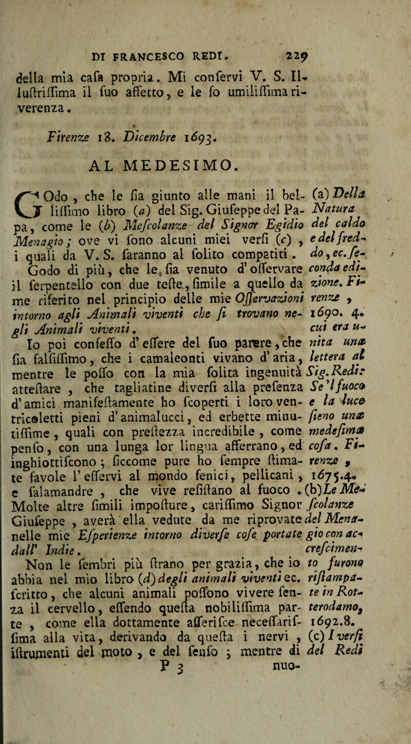 della mia cala propria. Mi confervi V. S. IL ludriflima il fuo affetto, e le fo umilifTitna ri¬ verenza . é Firenze i3. Dicembre 1693. AL MEDESIMO. C-* Odo , che le Ila giunto alle mani il bel- (a) Della J lifTimo libro (a) del Sig. Giufeppe del Pa- Natura pa, come le (6) Mefcolanze del Signor Egidio del caldo Menagio ; ove vi fono alcuni miei verfi (r) , edelfred- i quali da V. S. faranno al folito compatiti, do^ec.fe- Godo di più, che le* fia venuto d’offcrvare condaedi¬ li ferpentello con due tede., fimile a quello^ da zione. Fi¬ rn? riferito nei principio delle mie OJfervazioni renze , intorno agli Animali 'viventi che fi trovano ne- 1690. 4. gli Animali viventi. cui era u- Io poi confeffo d’effere dei fuo parere,che nita una La falfiffimo, che i camaleonti vivano d’ aria, lettera ai mentre le pollo con la mia lolita ingenuità Sig. Redi e attediare , che tagliatine diverfi alla prefenza Se11fuoco d’amici manifeftamente ho fcoperti i loro ven- e la luce tricoletti pieni d’animalucci, ed erbette minu- fieno un$ tiffìme , quali con preilezza incredibile , come medefima penfo, con una lunga lor lingua afferrano, edcofa. Fi- inghiottifcono ; fìccome pure ho fempre (lima- renze , te favole TeHervi al mondo fenici, pellicani, 1675.4. e falamandre , che vive refiftano ai fuoco . (b)LeMe« Molte altre limili impoflure, cariffimo Signor fcolanze Giufeppe , averà ella vedute da me riprovate del Mena- nelle mie Efperienze intorno diverfe cofe portate gio con ac+ dall1 Indie. . crefcimen Non le fembri più (frano per grazia, che io to furono abbia nel mio libro {d) degli animali viventi ec. riflampa- icritto , che alcuni animali poffòno vivere fen- te in Rot- za. il cervello, effendo quella nobiliffima par- terodamo, te , come ella dottamente aflerifce neceffarif- 1692.8. lima alla vita, derivando da quella i nervi , (c)Iver/i ifìrumenti del moto , e del fenfo ; mentre di del Redi V 3 nuo-