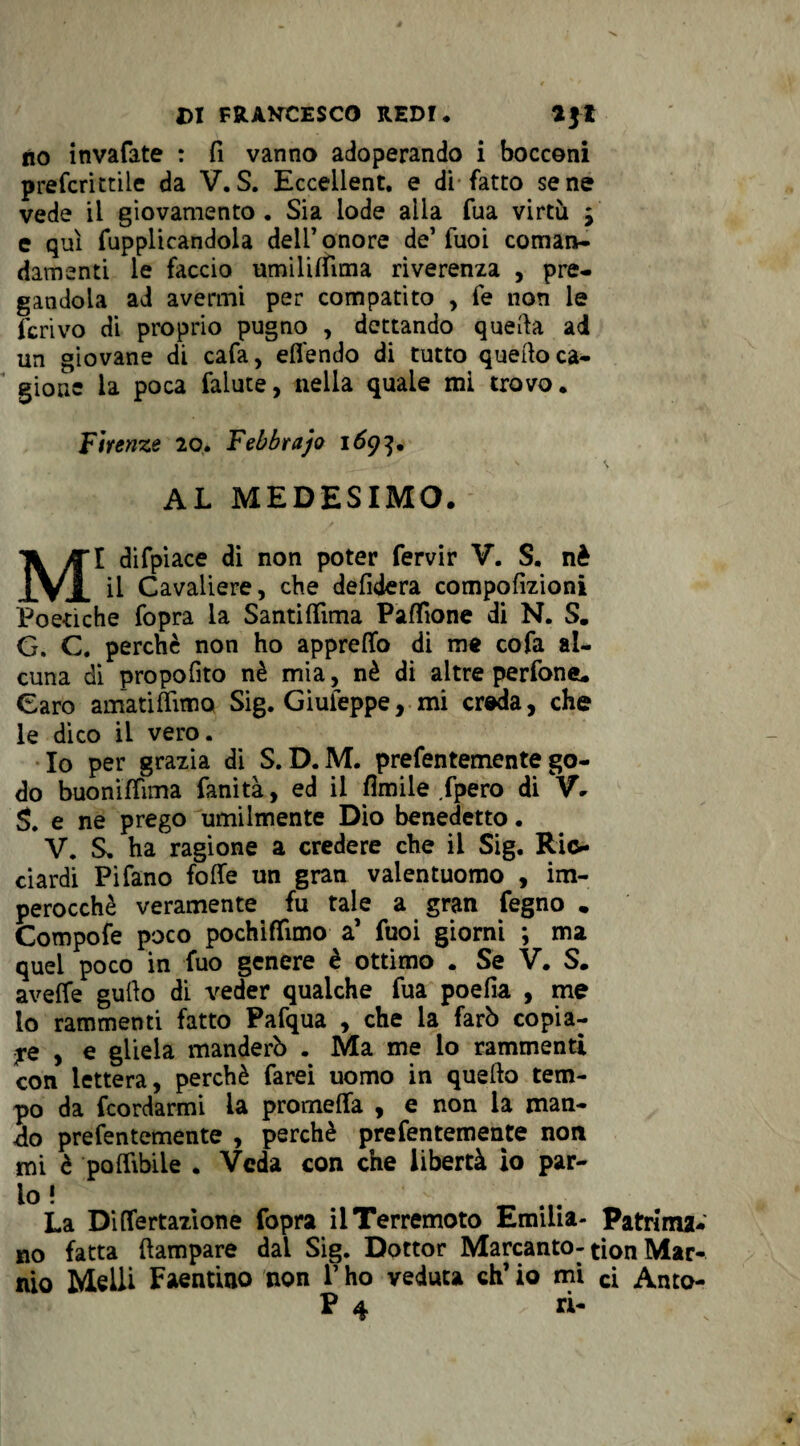 no invafate : fi vanno adoperando i bocconi preferì etile da V. S. Ecceilent. e di fatto sene vede il giovamento. Sia lode alla fua virtù j e qui fupplicandola dell’onore de’fuoi coman¬ damenti le faccio umilidìma riverenza , pre¬ gandola ad avermi per compatito , fe non le ferivo di proprio pugno , dettando quella ad un giovane di cafa, ed'endo di tutto quedo ca¬ gione la poca falute, nella quale mi trovo. Firenze 20. Febbrajo 169}. AL MEDESIMO. MI difpiace di non poter fervir V. S, nè il Cavaliere, che defidera compofizioni Poetiche fopra la Santidima Padìone di N. S. G, G. perchè non ho appretto di me cofa al¬ cuna di propofito nè mia, nè di altre perfone. Caro amati dim q Sig. Giuleppe, mi creda, che le dico il vero. Io per grazia di S. D. M. prefentemente go¬ do buonittima fanità, ed il Amile fpero di V. S. e ne prego umilmente Dio benedetto. V, S, ha ragione a credere che il Sig. Ric¬ ciardi Pifano fode un gran valentuomo , im¬ perocché veramente fu tale a gran fegno . Compofe poco pochiflimo a’ fuoi giorni *, ma quel poco in fuo genere è ottimo . Se V. S. avede gudo di veder qualche fua poefia , me lo rammenti fatto Pafqua , che la farò copia¬ le , e gliela manderò . Ma me lo rammenti con lettera, perchè farei uomo in quello tem¬ po da feordarmi la promeda , e non la man¬ do prefentemente , perchè prefentemente non mi è pò dibile . Veda con che libertà io par- io ! ' - La Didertazione fopra il Terremoto Emilia- Patrima* no fatta dampare dai Sig. Dottor Marcanto-tion Mar¬ mo Melli Faentino non V ho veduta eh’ io mi ci Anto- P 4 ri-