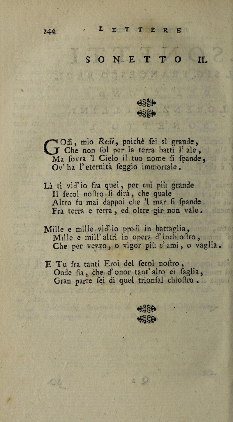 SONETTO IL GOdi, mìo Redi, poiché Tei sì grande, Che non foi per la terra batti 1’ ale, Ma fovra ’l Cielo il tuo nome fi fpande, Ov’ha reternità feggio immortale. Là ti vid’ io fra quei , per cui più grande Il fecol noftro fi dirà, che quale Altro fu mai dappoi che ’l mar fi fpande Fra terra e terra, ed oltre gir non vaie. Mille e mille vid’io prodi in battaglia, Mille e miir altri in opera d’inchiofiro, Che per vezzo, o vigor più s’ami, o vaglia. ... E Tu fra tanti Eroi dei fecol nofiro, Onde fia, che d’onor tant’alto ei faglia, Gran parte fei di quel trionfai chiofiro .