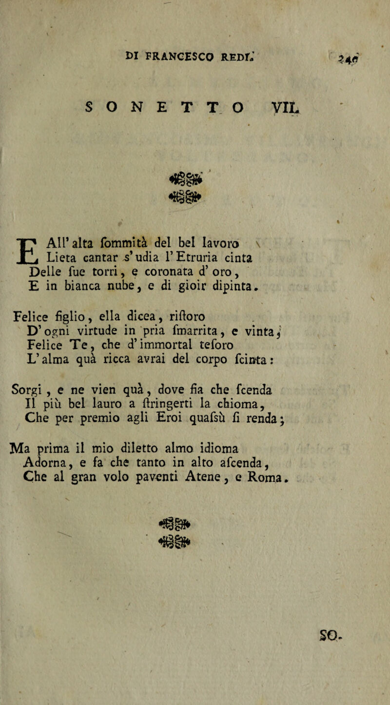 ?4fl SONETTO VIL «igg» E All’alta fommltà del bel lavoro \ Lieta cantar s'udia l’Etruria cinta Delle Tue torri, e coronata d’ oro, E in bianca nube, e di gioir dipinta* Felice figlio, ella dicea, riftoro D’ ogni virtude in pria fmarrita, e vinta^ Felice Te, che d’immortai teforo L’alma quà ricca avrai del corpo (cinta : Sorgi , e ne vien quà, dove fìa che fcenda Il più bel lauro a ftringerti la chioma, Che per premio agli Eroi quafsù fi renda; Ma prima il mio diletto almo idioma Adorna, e fa che tanto in alto afcenda, Che al gran volo paventi Atene, e Roma.