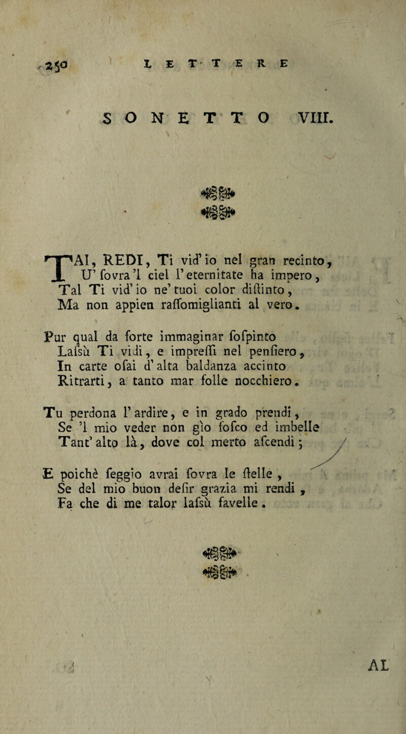 ì Z5<3 SONETTO Vili. «Uggì» TAI, REDI, Ti vid’ io nel gran recinto, U’fovra’l ciel l’eterniate ha impero. Tal Ti vid’io ne’tuoi color diftinto, Ma non appien raffomiglianti ai vero. Por qual da forte immaginar fofpinto Lafsù Ti vidi, e impresi nel penfìero. In carte ofai d’alta baldanza accinto Ritraiti, a tanto mar folle nocchiero. Tu perdona l’ardire, e in grado prendi, Se ’i mio veder non gìo folco ed imbelle Tant’alto là, dove col metto afcendi ; E poiché leggìo avrai fovra le ideile , Se del mio buon defir grazia mi rendi , Fa che di me talor lafsù favelle. AL