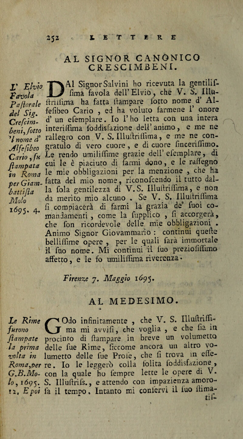 r Eivìo Tavola paliorale del Sìg. Crefcim- bent sfotto V nome d7 Alfefìbeo Cario ,/# flampata in Roma per Giam- batùfia Molo 1695. 4. AL SIGNOR CANONICO CRESCIMBENI. DAI Signor Salvini ho ricevuta la gentilif- fimà favola dell’Elvio, che V. S. Illu- (ìriilima ha fatta (lampare lotto nome^d7 Al¬ fe fibeo Cario , ed ha voluto farmene i7 onore d’ un efemplare. Io l7 ho letta con una intera interiflTima foddisfazione dell7 animo, e me ne rallegro con V. S. Illuftrilìima, e me ne con¬ gratulo di vero cuore, e di cuore fincerifhmo. Le rendo umilifTime grazie dell5 efemplare , dì cui le è piaciuto di farmi dono, e le rafiegno le mie obbligazioni per la menzione , che ha fatta del mio nome, riconofcendo il tutto dal¬ la fola gentilezza dì V. S. Illullrifìima, e non da merito mio alcuno . Se V. S. IlluitrUìima fi compiacerà di farmi la grazia de7 fuoi co¬ mandamenti , come la (upplicO , fi accorgerà, che fon ricordevole delle mie obbligazioni . Animo Signor Giovammario : continui quefte belliffime opere , per le quali farà immortale il fuo nome. Mi continui il (uo preziofiilìmo affetto, e le fo umiliffima riverenza * Firenze 7. Maggio 1695. AL MEDESIMO. Le Rime Odo infinitamente , che V. S. IhuftritfL furono VJT ma mi avvifi, che voglia , e che fia in Jlampate procinto di (lampare in breve un volumetto la prima delle fue Rime, ficcome ancora un altro vo- volta in lumetto delle fue Prole, che (1 trova in e(fe- Roma,per re. Io le leggerò colla (olita (oddisfazione , G.B.Mo- con la quale ho Tempre lette le opere di V. lo, 1695. S. Iliuflrifs., e attendo con impazienza amoro- n, E poi fa il tempo. Intanto mi confervi il iuo (lima¬ ti!-