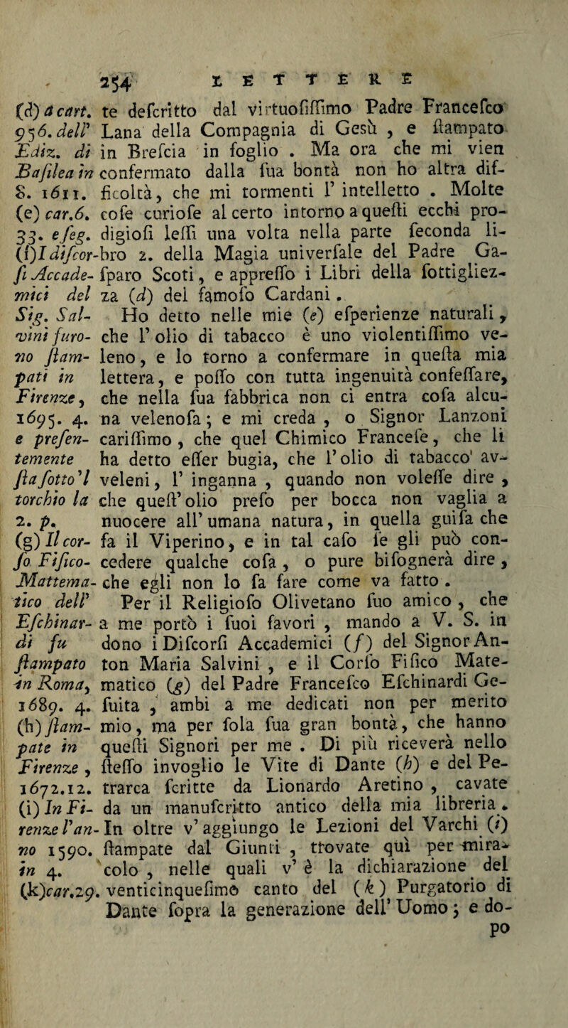 2^4 LETTERE {àfacart. te defcritto dal vi rtuofillìmo Padre Francefco 956. deir Lana della Compagnia di Gesù , e flampato- Ediz. di in Brefcia in foglio . Ma ora che mi vieti JBajilea in confermato dalla fua bontà non ho altra dif- 8. 1611. fkoltà, che mi tormenti 1’ intelletto . Molte (e) car.6. cofe curiofe al certo intorno a quelli ecchi pro- 33. e.feg' digiofi leffi una volta nella parte feconda li- (S)Idifcor-bro 2. della Magia univerfale del Padre Ga- fi Accade- fparo Scoti, e apprelfo i Libri della fottigliez- mici del za (d) del famofo Cardani. Sai- Ho detto nelle mie 0) efperienze naturali, vini furo- che l’olio dì tabacco è uno violentiffimo ve- 710 flam- leno, e lo torno a confermare in quella mia pati in lettera, e polfo con tutta ingenuità confettare, Firenze, che nella fua fabbrica non ci entra cofa alcu- 1695. 4. na veleno fa ; e mi creda, o Signor Lanzoni e prefen- carilfimo , che quel Chimico Francete, che li temente ha detto elfer bugia, che l’olio di tabacco' av-* flafotto'l veleni, 1’ inganna , quando non volelfe dire , torchio la che quell’olio prefo per bocca non vaglia a 2. p, nuocere all’umana natura, in quella guifa che (g) Il cor- fa il Viperino, e in tal cafo le gli pub con- fo Fifico- cedere qualche cofa , o pure bifognerà dire , JVIattema- che e^li non lo fa fare come va fatto . ileo deir Per il Religiofo Olivetano fuo amico , che Efchinar- a me portò i fuoi favori , mando a V. S. in di fu dono iDifcorfi Accademici (/) del Signor An- ftampato ton Maria Salvini , e il Corto Fi fico Mate- In Roma, matìco (g) del Padre Francefco Efchinardi Ge- 1689. 4. fuita , ambi a me dedicati non per merito (h) flam- mio, ma per fola fua gran bontà, che hanno paté in quelli Signori per me . Di più riceverà nello Firenze , ftelfo invoglio le Vite di Dante (h) e del Pe- 1672.12. trarca fcritte da Lionardo Aretino, cavate (i) In Fi- da un manufcrkto antico della mia libreria * renze Fan- In oltre v’aggiungo le Lezioni del Varchi (/) no 1590. llampate dal Giunti , trovate qui per tnira^ in 4. colo, nelle quali v’è la dichiarazione del (k)cv7r,29. venticinquefim© canto del ( k ) Purgatorio di Dante fopra la generazione dell’ Uomo ; e do¬ po