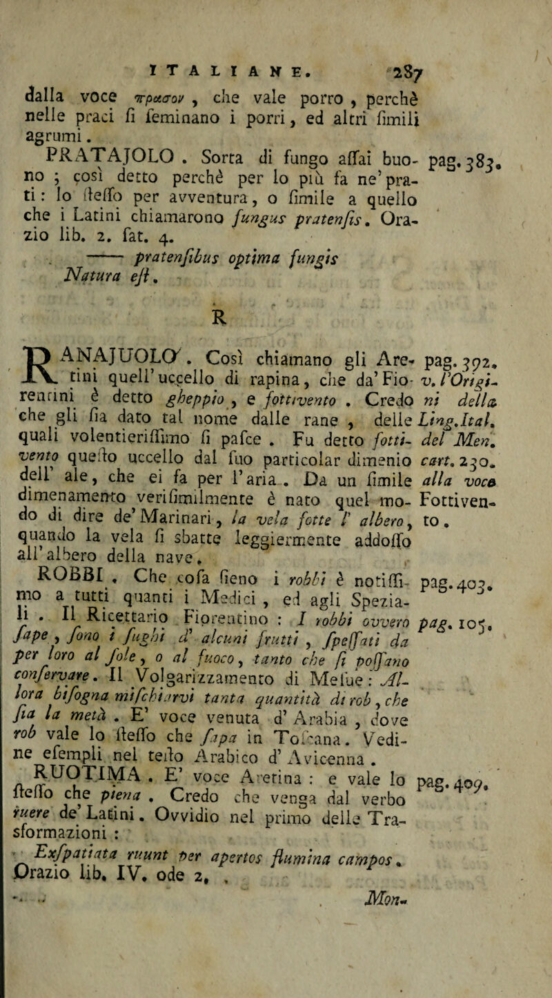 dalla voce Tpuo-ov , che vale porro , perchè nelle praci fi feminano i porri, ed altri limili agrumi. PRATAJOLO . Sorta di fungo affai buo- pag. 383, no ; così detto perchè per lo più fa ne’pra¬ ti : Io dello per avventura, o limile a quello che i Latini chiamarono fungaie pratenfis. Ora- zio lib. 2. fat. 4. - pratenfiòus optima fungis Natura ejl. R RAMAIUÒLO . Così chiamano gli Are¬ tini quell’uccello di rapina, che da’Fio- renani è detto gheppio , e jottivento . Credo che gli lìa dato tal nome dalie rane , delle quali volentìeriffìmo li pafce . Fu detto fotti- vento quello uccello dal fuo particolar dimenio deli ale, che ei fa per l’aria . Da un limile dimenamento veri Umilmente è nato quei mo¬ do di dire de’Marinari, la vela fotte /’ albero, quando la vela fi sbatte leggiermente addoffo all’albero della nave. ROBBI , Che cola fieno i robh i è no ti {Ti¬ mo a tutti quanti i^ Medici , ed agli Spezia¬ li . Il Ricettario Fiorentino : I robb't ovvero faPe > fono i fughi cì alcuni frutti , fpefatì da per loro al fole, 0 al fuoco, tanto che fi Po fan 0 confermare. Il Volgarizzamento di Mefue Al¬ lora bifogna mi fchiarvi tanta quantità di rob , che fa la metà . E’ voce venuta d’ Arabia , dove rob vale lo ffeffo che fapa in Tokana. Vedi¬ ne efempli nel teido Arabico d’ Avicenna . RUOTIMA , E voce Aretina : e vale lo ftcffo che piena . Credo che venga dal verbo iruere de Latini. Ovvidio nel primo delle Tra¬ sformazioni : ' Exfpatiata ruunt per apertos /lumina campos , Drazio lib, IV, ode 2, , pag.392, v. l:Origi¬ ni della Ling.lt al. del JVLen. cart. 230. alla voce Fottiven- to. pag-4 °5* Pag- 105* pag. 409, Mon~