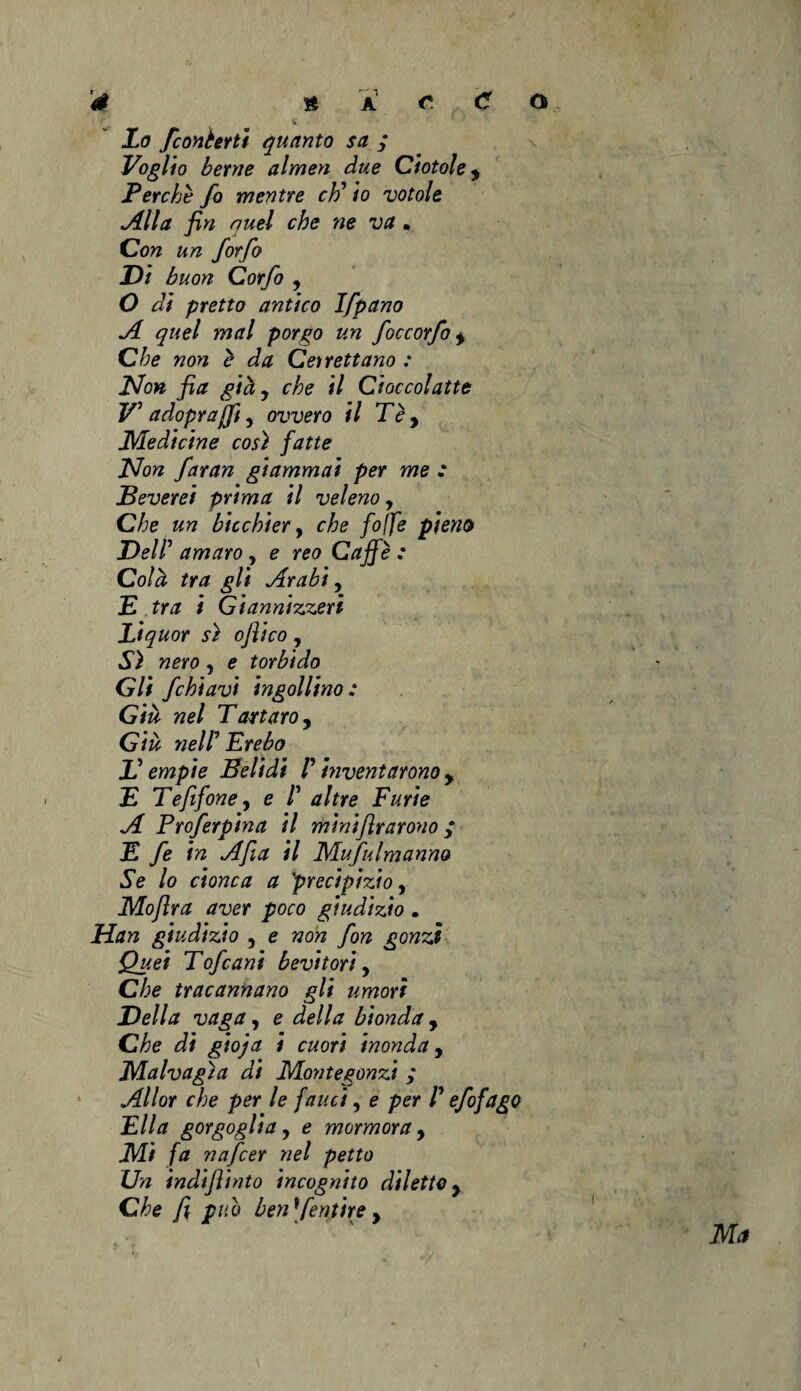 X<7 fconèerti quanto sa ; Voglio berne almen due Ciotole, Perchè fo mentre eh' io votole Alla fin quel che ne va • Con un for fio Di buon Corfo 9 O di pretto antico Ifpano A quel mal porgo un foccorfo * Che non è da Cetrettano : Non fia già 9 che il Cioccolatte V' adopraffi, ovvero il Tèy Medicine così fatte Non faran giammai per me : Beverei prima il veleno, Che un bicchier, che fo(fe pieno Dell' amaro , e reo Caffè : Colà tra gli Arabi, E tra i Giannizzeri Liquor sì oflico , Sì nero, e torbido Gli fichiavi ingollino : Già nel Tartaro, Già nell'Èrebo L'empie Belidi l'inventarono y E Te fifone, e /’ altre Furie A Proferpina il minifirarono ; E fe in Afta il Mufulmanno Se lo cionca a precipizio, Moftra aver poco giudizio . Han giudizio , e non fon gonzi Quei Tofeani bevitori, Che tracannano gli umori Della vaga , e della bionda, Che di gioja i cuori inonda, Malvagia di Montegonzi ; Allor che per le fauci, e per l'efofago Ella gorgoglia 9 e mormora y Mi fa nafeer nel petto Un indifiinto incognito diletto y Che fi pub ben'fentire, Ma