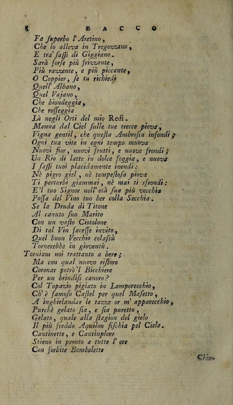 Fa fuperlo ì' Aretino, Che lo alleva in Tregozjzano, F tra faj]ì di Giggiano • /or/è piu frizzante, jP& razzente, e />/& piccante 9 O Coppier y fe tu richiedi Quell' Albano y Quel Va'jano y Che biondeggia y Che roffeggia là negli Orti del mio Redi. JVLanna dal Ciel fulle tue trecce piova, Vigna gentil, che quefìa Ambrofia infondi Ogni tua vite in ogni tempo muova JSIuovi fior, nuovi frutti, e nuove fiondi; Un Rio di latte in dolce foggia, e nuova J fajjì tuoi placidamente inondi : Ile pigro giel , ne tempefìofa piova Ti perturbi giammai, wè mai ti sfrondi: E 7 tuo Signor nell’ fua piu vecchia Foffa del Vino tuo ber colla Secchia* .Se Druda di Titone Al canuto fuo Marito \ Cotf vafio Ciotolone Di tal Vin face fé invito, <2.^ buon Vecchio colafsù Tornerebbe hi gioventù . Torni am noi frattanto a bere; Ma con qual nuovo rifioro Coronar potrò 7 Bicchiere Ber un brindift canoro? Col Topazio pigiato in Lamporecchio, CE è famofo Cafiel per quel Mafetto , A inghirlandar le tazze or m apparecchio Turche gelato fi a, e fia puretto , Gelato, quale alla fiagion del gitlo Il piu freddo Aquilon fifchia pel Cielo. Cantinette, e Cantinplore Stieno in pronto a tutte L ore Con forbite Bombolette