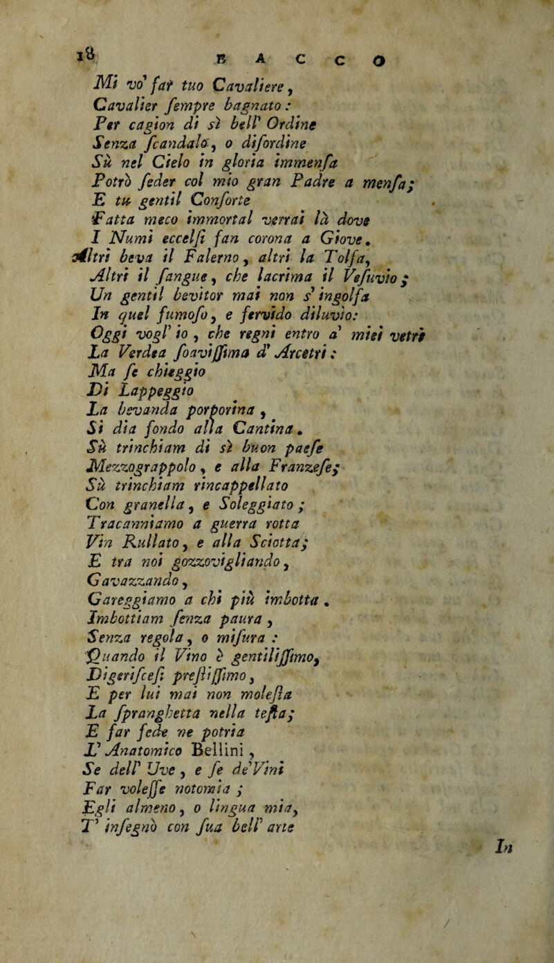 JVB vo far tuo Cavaliere, Cavalier fempre bagnato: Per cagion di sì bell7 Ordine Senza fc andate y o difordine Su nel Cielo in gloria immenfa Potrò feder col mio gran Padre a menfa; E tu gentil Confarle iFatta meco immortai verrai là dove I Numi eccelfi fan corona a Giove♦ vèltri beva il Falerno, altri la Tolfay Altri il fangue, che lacrima il Vefuvio p Un gentil bevitor mai non s* ingolfa In quel fumofo y e fervido diluvio: Oggi vogl’ io y che regni entro a* misi vetri La Verdea foavtjfma d'Arcetrt : Ma fe chieggio Di Lappeggio La bevanda porporina , Si dia fondo alla Cantina. Sù t/tnchiam di sì buon paefe Mezzograppolo, e alla Franzefe/ Su trinchi am rincappellato Con granella, e Soleggiato ; Tracanniamo a guerra rotta Vin Rullato y e alla Sciottay E tra noi gozzovigliando, Gavazzando, Gareggiamo a chi più imbotta . Imbotticim fenza paura y Senza regola, o mifura : '‘Quando il Vino è gentiliffmoy Digerìfcef preflijfimoy E per lui mai non molefìa La fpranghetta nella tefia; E far fede ne potria JD Anatomico Bellini, Se deir Uve , e fe de Vini Far voleffe notomi a ; Egli almeno, o lingua miay 7 ’ infognò con fua beli' arte