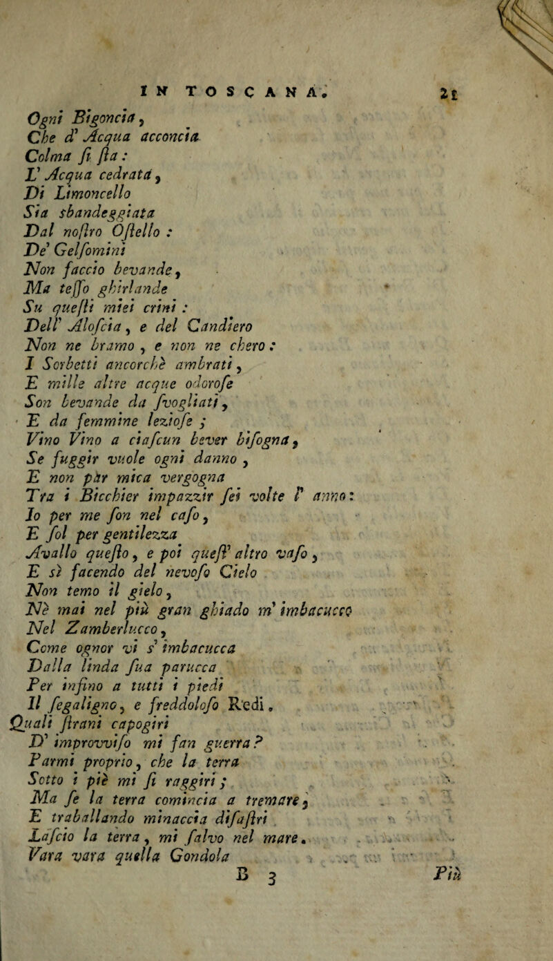 Ogni Bigoncia, Che cC Acqua acconcia Colma fi fia : JJ Acqua cedrata , Di Limoncello Sia sbandeggiata Dal no/ìro Òfiello : De Gelfomini Non faccio bevande 9 Ma tej]o ghirlande Su quefli miei crini : Dell' Alofcia, e del Candiero Non ne bramo , e non ne chero : I Sorbetti ancorché ambrati 5 E mille altre acque odorofe Son bevande da fvogliati y E da femmine leziofe ; Vino Vino a ciafcun bsver bifogna 9 Se fuggir vuole ogni danno , E non par mica vergogna Era i Bicchier impazzir fei volte /’ anno : Jo per me fon nel cafo y E fol per gentilezza Avallo queflo, e poi quefl’ altro vafo y E sì facendo del nevofg Cielo Non temo il gielo, Né mai nel piu gran ghiado m imbacucco Nel Zamberlucco, Come ognor vi s* imbacucca Dalla linda fina parucca Per infino a tutti i piedi II fegaligno5 e freddolofio Redi, Quali frani capo giri D’ improvvi/o mi fan guerra? Farmi proprio, che la terra Sotto t piè mi fi raggiri ; Ma fe la terra comincia a tremare 5 E traballando minaccia difafiri Lafcio la terra y mi falvo nel mare. Vara vara quella Condola s 3
