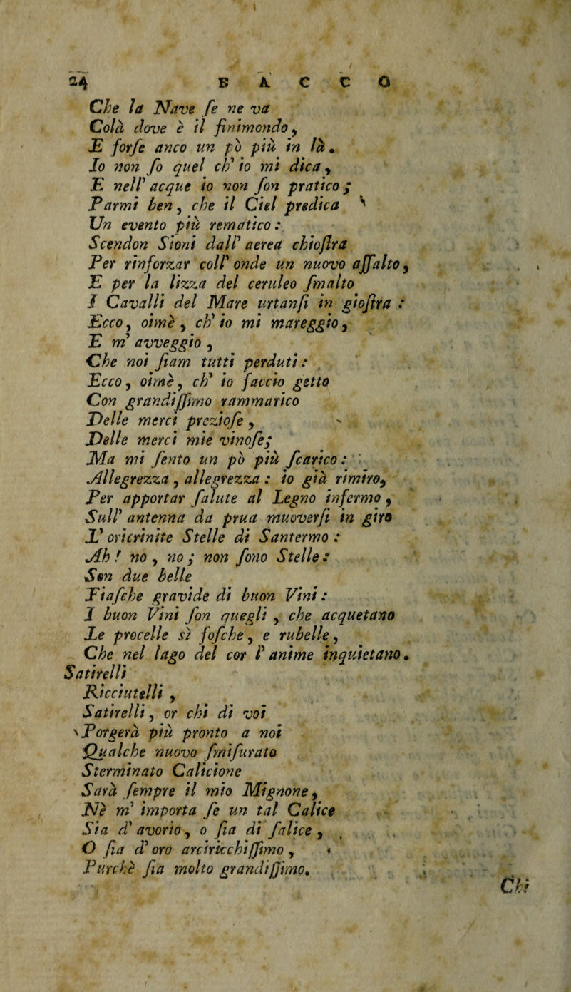 Che la Nave fe ne va Colà dove è il finimondo y E forfè anco un pò più in là» Io non fo quel eh' io mi dica y E nell acque io non fon pratico ; Tarmi ben, che il Ciel predica ' Un evento più rem a ti co : Scendon Sioni dall aerea chioflra Per rinforzar coll onde un nuovo affatto y .E per la lizza del ceruleo [malto I Cavalli del Mare urtanfi in giofira : Ecco, oime y eh' io mi mareggio, E m avveggio , Che noi fiam tutti perduti: Ecco, oline, cW io faccio getto Con grandi(fimo rammarico Delle merci preziofe , Delle merci mie vinofe; JMa mi ferito un pò più /carico : Allegrezza , allegrezza : io già rimiroy Ter apportar falute al Legno infermo 9 Sull5 antenna da prua muuverfi in giro E oricrinite Stelle di Santermo : Ah f no y no ; non fono Stelle : S»n due belle Eiafche gravide di buon Vini : 1 buon Vini fon quegli , che acquetano Le procelle sì fofche, e rubelle, Che nel lago del cor I anime inquietano » Satire! li Rie ci ut sili y Satirelli y or chi di voi \ Porgerà più pronto a noi Qualche nuovo fmifurato Sterminato Calicione Sarà fempre il mio Mignoney JS/è m importa fe un tal Calice Sia d' avorio, o fia di falice 3 O fia d' oro arciricchi [fimo , Purché fia molto grandi filmo» 4