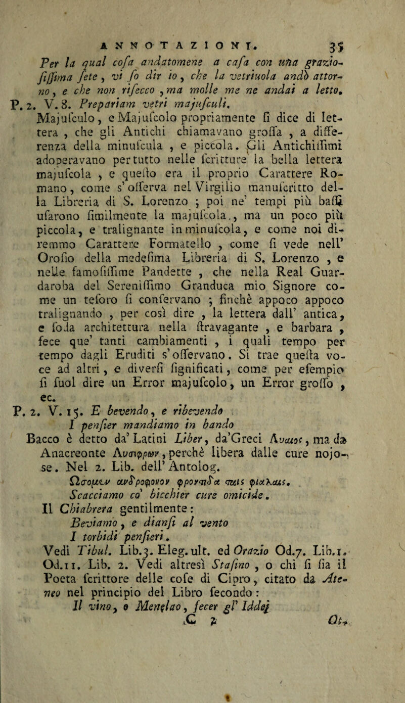 Per la qual cofa andatomene a cafa con una grazio* JìjJima fete , vi fio dir io, che la vetriuola andò attor¬ no , e che non rificco , ma molle me ne andai a letto. P. 2. V. 8. Prepariam vetri majufculi. Majufculo, e Majufcola propriamente fi dice di let¬ tera , che gli Antichi chiamavano grotta , a diffe¬ renza della minufcuia , e piccola. Gli Antichiilimi adoperavano per tutto nelle Teniture la bella lettera majufcola , e quello era il proprio Carattere Ro¬ mano, come s’offerva nel Virgilio manuferitto del¬ ia Libreria di S. Lorenzo ; poi ne’ tempi più baffi tifarono fimilmente la majufcola., ma un poco più piccola, e tralignante inminufcola, e come noi di¬ remmo Carattere Formatello , come fi vede nell* Orofio delia medefìma Libreria di S. Lorenzo , e nelle fa mo fi (firn e Pandette , che nella Reai Guar¬ daroba del Sereniamo Granduca mio Signore co¬ me un teforo fi confervano ; finché appoco appoco tralignando , per così dire , la lettera dall’ antica, c loda architettura nella ttravagante , e barbara , fece que1 tanti cambiamenti , i quali tempo per tempo dagli Eruditi s’offervano, Si trae quella vo¬ ce ad altri, e diverfi lignificati, come per efempio fi Tuoi dire un Errar majufcolo, un Errar graffo , ec. P. 2. V. 15. E bevendo, e ribevendo I penfier mandiamo in bando Bacco è detto da’Latini Liber, da’Greci Avcuot, ma d» Anacreonte Av<n<ppw, perchè libera dalle cure nojo-^ se. Nel 2. Lib. dell’ Antolog. Qaofzu/ ou'S'poQtovov <ppovm^ot mis (pixkcui. Scacciamo co bicchier cure omicide, Il Chiabrera gentilmente: Beviamo , e dianfii al vento I torbidi penfieri. Vedi TibuL Lib.3. Eleg. ult. ed Orazio Od.7. Lib.i. Od.11. Lib. 2. Vedi altresì Stajìno , o chi fi fia il Poeta fcrittore delle cofe di Cipro, citato da Ate¬ neo nel principio del Libro fecondo : II vino, 0 Menelao, fecer gl' Iddej ,C 2 Qt+ «