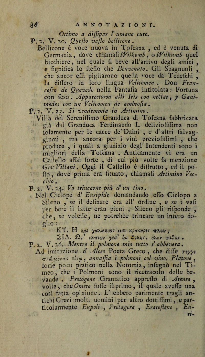 Ottimo a cli pipar P umane cure. P. 2. V. 20. Quefto vajìo bellicone . Bellicone è voce nuova in Tofcana , ed è venuta di Germania, dove chiamali Wilkomb, o ffitlkumb quei bicchiere, nei quale fi beve all’arrivo degli amici , e fignifica lo dello che Benvenuto. Gli Spagnuoli , che ancor efii pigliarono quella voce da Tedelchi , la dilfero in loro lingua Velicomen . Don Fran- cefco de Quevedo nella Fantafia intitolata : Fortuna con feso . Apparecioron alti Iris con nettar,)/ Gani¬ mede? con un Velicomen de ambropa. P. 2. V. 23. Si vendemmia in Animino. Villa dei Sereniflimo Granduca di Tofcana fabbricata già dal Granduca Ferdinando I. deliziofilTìma non iblamente per le cacce de’ Daini , e d’altri lalvag- giumi , ma ancora per i vini preziofiffimi , che produce , i quali a giudizio degl’ Intendenti sono i migliori della Tofcana . Anticamente vi era un Gabello affai forte , di cui più volte fa menzione Gio: Villani. Oggi il Cabeilo è di brutto, ed il po- bo, dove prima era fituato, chiamafi Animino Vec¬ chio . P, 2. V. 24. Vo trincarne più dP un tino. Nel Ciclope d’ Euripide domandando effo Ciclopo a Sileno , se il definare era ali’ ordine , e se i vali per bere il latte eran pieni , Sileno gli rifponde , che, se voleife, ne potrebbe trincare un intero do- glio : KT. H yuKctxaot uai xpoumptf <a-Aecy ; 21 A. £IV ìx'tihv yta Iw SìKwc. cKov • P. 2. V. 26. Mentre il polmone mio tutto s abbevera. Ad imitazione d’ Alceo Poeta Greco , che dilfe rtyyt rn-v&j ptovces olno, annaffia i polmoni col vino. Fiatone, forfè poco pratico nella Noromia, infegnò nel Ti¬ meo , che i Polmoni sono il ricettacolo delie be¬ vande . Protogene Gramatico apprelfo di Ateneo , volle, che Omero folfe il primo, il quale avelie una così fatta opinione. L' ebbero parimente tragli an¬ tichi Greci molti uomini per altro dottilbmi, e par¬ ticolarmente Eupoli , Protagora , Eratojìene , Eu- 9