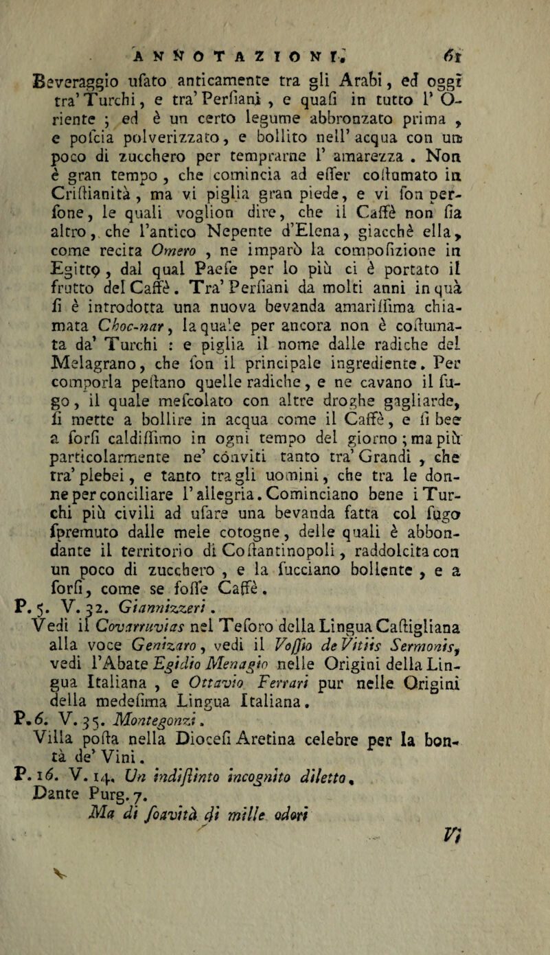 Beveraggio ufato anticamente tra gli Arabi, ed oggi tra’Turchi, e tra’ Perfiani , e quali in tutto 1* Ò- riente ; ed è un certo legume abbronzato prima , e pofcia polverizzato, e bollito nell’acqua con un poco di zucchero per temprarne 1’ amarezza . Non è gran tempo , che comincia ad effer collamato in Criftianità , ma vi piglia gran piede, e vi fon pern¬ ione, le quali voglion dire, che il Caffè non Ila altro, che l’antico Nepente d’Elena, giacché ella, come recira Omero , ne imparò la compofizione in Egittp , dal qual Paefe per lo piu ci è portato il frutto del Caffè. Tra’Permiani da molti anni inquà fi è introdotta una nuova bevanda amarìffima chia¬ mata Choc-nar, la quale per ancora non è coturna¬ ta da’ Turchi : e piglia il nome dalle radiche del Melagrano, che fon il principale ingrediente* Per comporla pedano quelle radiche, e ne cavano il fu¬ go , il quale mefcolato con altre droghe gagliarde, fi mette a bollire in acqua come il Caffè, e fi bee a forfi caldiflimo in ogni tempo del giorno ; ma piò particolarmente ne’ conviti tanto tra’ Grandi , che tra’plebei, e tanto tra gli uomini, che tra le don¬ ne per conciliare l’allegria.Cominciano bene iTur¬ chi piò civili ad ufare una bevanda fatta col fugo fpremuto dalle mele cotogne, delie quali è abbon¬ dante il territorio di Coftantinopoli, raddolcita eoa un poco di zucchero , e la facciano bollente , e a forfi, come se foffe Caffè. P. 5* V. 52. Giannizzeri. Vedi il Governavias nel Teforo della Lingua Caftigiiana alia voce Genizaro, vedi il Voffio deVitiis Sermonisy vedi l’Abate Egidio Menagio nelle Origini delia Lin¬ gua Italiana , e Ottavio Ferrari pur nelle Origini delia medefima Lingua Italiana, P*6. V, 35. Montegonzi. Villa poda nella Diocefi Aretina celebre per la bon¬ tà de’ Vini.. P. 16. V. 14, Un hidijìinto incognito diletto, Dante Purg.p. Ma di foavità di mille odori rr* V