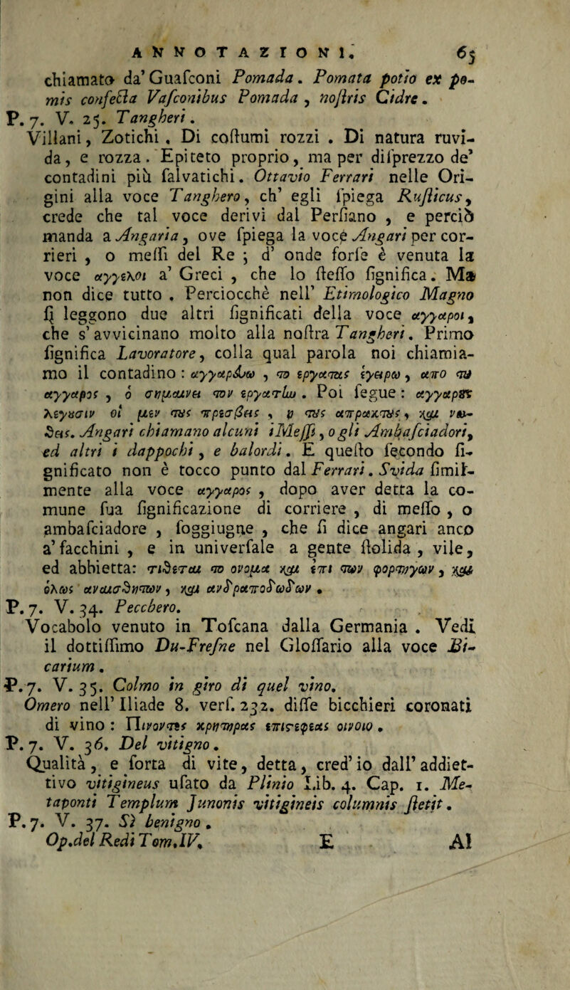 chiamato da’Guafconi Pomada. Pomata potìo ex po- mis confetta Vafconibus Pomada , noflris Cidre. P. 7. V. 25. Tangheri. Villani, Zotichi , Di coturni rozzi . Di natura ruvi¬ da, e rozza. Epiteto proprio, ma per difprezzo de’ contadini più falvatichi. Ottavio Ferrari nelle Ori¬ gini alia voce Tanghero, eh’ egli fpiega Ruflicus, crede che tal voce derivi dal Permiano , e perciò manda a Angaria, ove fpiega la vocp Angari per cor¬ rieri , o nielli del Re \ d’ onde forfè è venuta la voce oryyt\oi a’ Greci , che lo fteflb lignifica. Ma non dice tutto . Perciocché nell’ Etimologico Maglio 5 leggono due altri lignificati della voce ayyapoi% che s’avvicinano molto alla noftra Tangheri. Primo lignifica Lavoratore, colla qual parola noi chiamia¬ mo il contadino : uyyupéuv , m? spyocmt caro <jy ctyyapot , ò anpitìUVH aov ipyatrlw . Poi iegue : etyyapBS teyvaiv ot ptzv qm fjrpza@HS , p <n/t ct7rpotx.qyf, ygz vu- Angari chiamano alcuni iMeffi, 0gli Amhafciadoriy ed altri i dappochi, e balordi. E quello fecondo li¬ gnificato non è tocco punto dal Ferrari. Svida fimi fr¬ inente alla voce uyyupof , dopo aver detta la co¬ mune fua lignificazione di corriere , di melfo , o ambafeiadore , foggiugne , che fi dice angari anco a’facchini , e in universale a gente flolida , vile, ed abbietta: ridirta <w ovopiu /&. inri qw (popanycnv, òhai uvcuadwiwv 1 rgx ctv<TpetitoS'corcar • P. 7. V. 34. Peccherò. Vocabolo venuto in Tofcana dalia Germania . Vedi il dottilfimo Du-Frefne nel Gloflario alla voce Bi~ carium. P. 7. V. 35. Colmo in giro di quel vino. Omero nell’ Iliade 8. verf. 232. diffe bicchieri coronati di vino : Tlivovais xptjTvpus tnrintptcts oivoio. P. 7. V. 36. Del vitigno. Qualità, e forta di vite, detta, cred’io dall’addiet- tivo vitigineus ufato da Plinto Lib. 4. Cap. 1. Me- taponti Templum Jlinonis vìtigineis columnis Jìetit. P.7. V. 37. Sì benigno, Op.del Redi TomdV% E Al