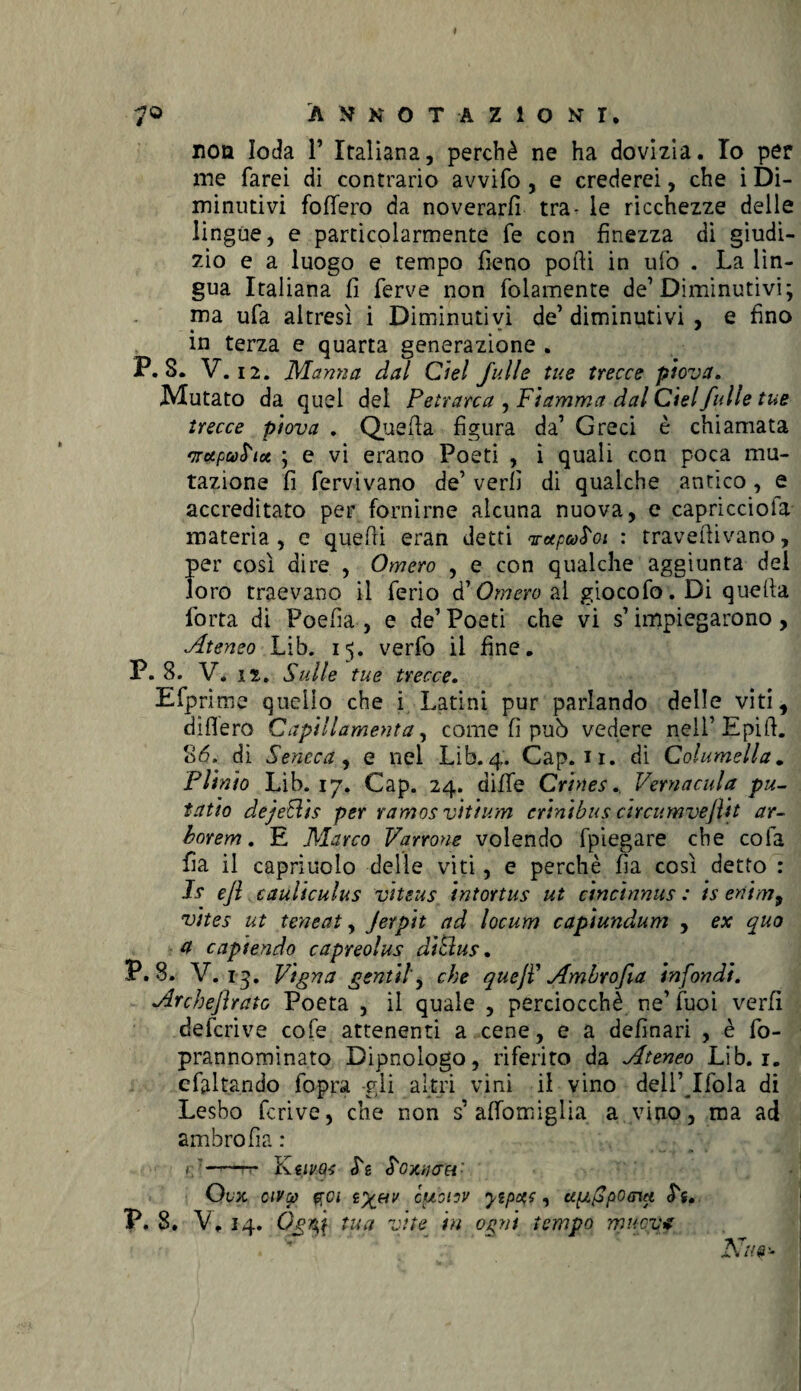 7© ANNOTAZIONI, non loda 1’ Italiana, perchè ne ha dovizia. Io per me farei di contrario avvilo , e crederei, che i Di¬ minutivi fodero da noverarli tra- le ricchezze delle lingue, e particolarmente fe con finezza di giudi¬ zio e a luogo e tempo fieno podi in ufo . La lìn¬ gua Italiana fi ferve non folamente de1 Diminutivi; pia ufa altresì i Diminutivi de’diminutivi , e fino in terza e quarta generazione . P. S. V. 12. Marnici dal Ciel full e tue trecce piova. Mutato da quel del Petrarca , Fiamma dal Ciel filile tue trecce piova . Quella figura da’ Greci è chiamata 'aupu^iot ; e vi erano Poeti , i quali con poca mu¬ tazione fi fervivano de’ verfi di qualche antico, e accreditato per fornirne alcuna nuova, e capricciofa materia , e quelli eran detti votpwboi : traveftivano, per così dire , Omero , e con qualche aggiunta del loro traevano il ferio d'Omero ai giocofo. Di quella forra di Poefia , e de’Poeti che vi s’impiegarono, Ateneo Lib. 15. verfo il fine. P. 8. V. is. Sulle tue trecce. Efprime quello che i Latini pur parlando delle viti, dìfiero Capili ameni a, come fi può vedere nell’ Epifi. 86. di Seneca, e nel Lib. 4. Cap. n. di Columella„ Plinio Lib. 17. Cap. 24. difie Crines. Vernacula pu- tatio dejeElis per ramos vìtium erinibus circumveflit ar- borem. E Marco Varrone volendo fpiegare che cofa fia il capriuolo delle viti, e perchè fìa così detto : If e/l cauliculus vitras intortus ut cincinnus : is enim9 vites ut teneat, Jerpit ad locum capiundum , ex quo a capiendo capreolus di Bus. P. 8. V. 13. Vigna gentil, che queft Ambrofia infondi. Archeftrato Poeta , il quale , perciocché ne’ fuoi verfi defcrive cofe attenenti a cene, e a definari , è fo- prannominato Bipnologo, riferito da Ateneo Lib. 1. efaltando fopra gii altri vini il vino dell’Ifola di Lesbo fcrive, che non s’ affomiglia a vino, ma ad ambrofìa : ——rr K ilVQ-S <Tg ^OXìUJOi'- Ovx civtj) fra iyjuv cpiotov yepqc, apAp0G™ P. 8. V. 14. tua vite in ogni tempo muova . ^ JS7u&~