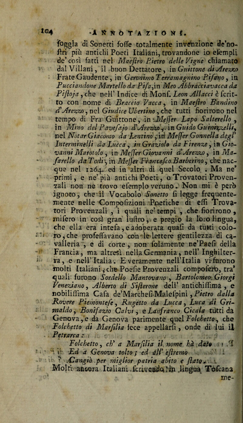 foggia dì Sonetti foffe totalmente invenzione de’no- Fri più antichi Poeti Italiani, trovandone io efempli de’così fatti nei Maeftro Pietro delle Vigne chiamato dal Villani, il buon Dettatore, in Guittone di sprezzo Frate Gaudente, in Geronimo T.ertamagnino Ptfano, in Pucciandone Martello da Pifajxn Meo Abbracciavacca da Pìftoja , che nell’ Indice di Monf. Leon Allacci è fcrit- to con nome di Braccio Vacca, in Maeftro Bandino d'Arezzo, nel Giudice Ubertino, che tutti fiorirono nel tempo di Fra Guittone, in UMeffer Lapo Salterello , in Mino del Pavefajo dbArezzo^ in Guido Guim%zelliy nei Notar Giacomo da Ventino ; iti Mejjer Gonnella degl' Lnterminelli da Lucca, in Graziole da V irenze, in Gio¬ vanni Marotolo , in Me ffer Giovanni db Arezzo, in Ma- farello da Todi, in Mejjer Pianeeftco Barberino, che nac¬ que nel 1264. ed in altri di quei Secolo . Ma ne’ primi, e ne’più antichi Poeti, o Trovatori Proven¬ zali non ne trovo efemplo veruno. Non mi è però ignoto, che il Vocabolo Sonetto fi legge frequente¬ mente nelle Gompofizioni -Poetiche di eflì Trova¬ tori Provenzali , i quali ne’ tempi , che fiorirono , mifero in così gran luftro, e pregio la loro lingua, che ella era intefa, e adoperata quali da tutti colo¬ ro, che profetavano con' le> Lettere gentilezza di ca¬ valleria , e di corte, non folamente ne’Paefì della Francia, ma altresì nella Germania, nell’ Inghilter¬ ra, e nell’Italia. E veramente nell’Italia vi fnrono molti Italiani ,* che Poefie Provenzali compofero, tra* quali furono Sordello Mantovano , Bartolomeo Giorgi Veneziano, Alberto di Siflerone dell’ antichitima , e nobiliflima Cafa de’Marchefi'Malefpini, Pietro dalla. Povere Piemontefe, Kugetto da Lucca, Luca di Grf- Tnaldo, Bonifazio Calvi, e Lanfranco Cicala tiitti da Genova, e da Genova parimente quel Folchetto, che Folcbetto di Marfilia fece appellarfi , onde di lui il Petrarca: - . r . . 7 .. . ; 7 Folchetto, eh' a Marfilia il nome ha date » f ■ ^ \\: Ed a Genova tolto ; ed dii' eftremo '■'> ^ .Cangiò per miglior patria abito e flato*, 1 Molti • ancora Italiani .fcriveado.I'i.n lingua Tòfcana