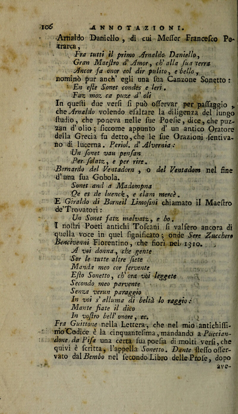 lo6 -ANNOTA ZIONr. Arnaldo Daniello , di cui Mefier Francefco Po* ’ itrarca, Fra tutti il primo Arnaldo Daniello , Gran Maejlro di Amor, cF alla fu a terra Ancor fa onor col dir pulito, e bello , nominò pur anch’ egli una fua Canzone Sonetto : 1 En e/ìe Sonet condes e Ieri, Faz moz ca paze d' oli In quelli due verfi fi può offervar per paflaggio ,, che Arnaldo volendo efaltare la diligenza del lungo Audio, che poneva nelle Tue Poefie, dice, che puz- zan d’ olio ; ficcome appunto <T un antico Oratore della Grecia fu detto,che le fue Orazioni Pentiva- iio di lucerna. PerioL <F Alvernia : Un fonet vau penfan Per fdatz, e per rire. Bernardo del Ventadom , o del Ventadom nel fine d’una Fua Gobola. Sonet and a Madompna Qe es de luenck, e clam mercè. E Giraldo di Borneil Limofini chiamato il Mae Uro de’Trova tori : Un Sonet fatz malvatzy e bo, I nofiri Poeti antichi Tofcani fi vai fero ancora di quella voce in quel lignificato ; onde Sere Zucchero Bencivenni Fiorentino, che fiori nel* io. A voi donna, che gente Sor le tutte altre fiiete Manda meo cor fervente Eflo Sonetto, cF ora voi leggete Secondo meo parvente Senza verun paraggio In voi s1 alluma di beltà lo raggio .* Mante fiate il dico In vofiro bell’ onore, ec. Fra Guittone nella Lettera , che nel mio antichi (lì¬ mo Codice è la cinquantefima , mandando 2l Predan¬ done da Pifa una certa fuapoefia dimoiti verfi,che quivi è fcritta, l’appella Sonetto. Dante ■ftelfoofler- vato dal Bembo nel fecondo Libro delle Prole, dopo *p ave-