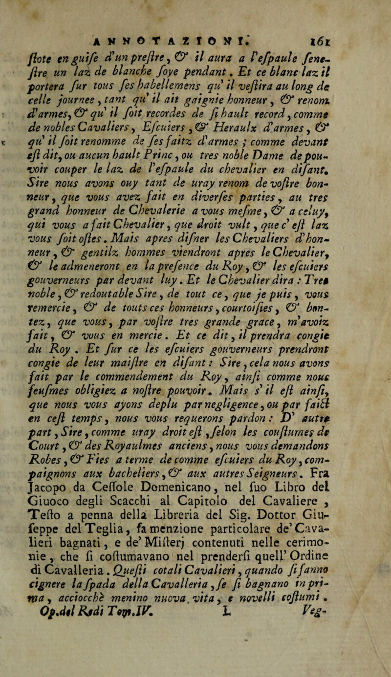 fletè engutfe d’un preflre y & il aura a Pefpaule fene- flre un laz de bianche foye pendant. Et ce blanc laz il porterà fur tous fes habellemens qu il vefiira au long de, celle journee , tant qu il ah gaignie honneur , & renom cTarmeS)& qu il foit recordes de fihault record y comme de noblesCavaliers, Efeuiers y<& Heraulx dParmeSy& qu il foit renomme de fes faitz d'armes ; comme devane eft dity ou aucun hault Trine, ou tres noble Dame depou- voir couper le laz de Pefpaule du chevalier en difant. Sire nous avons ouy tant de uray renom de voflre bon- neur , que vous avez fait en diverfes parties y au tres grand honneur de Chevai eri e a vous mefme y& aceluyy qui vous a fait Chevalier y que droit vultyquec ejì laz vous foit ofles. Mais apres difner les Chevaliers dhhon¬ neur y & gentilz hornmes viendront apres le Chevalier, & le admeneront en la prefence du Roy, & les efeuiers gouverneurs par devant luy. Et le Chevalier dira : Tre$ noble y& redoutable Site y de tout ce, que je puis, vous remerete y & de touts ces honneurs yCourtoifies, & bm- tezy que vous, par voflre tres grande grace y m avoiz fait y & vous en merde. Et ce dit, il prendra congit du Roy . Et fur ce les efeuiers gouverneurs prendront congie de leur maiflre en difant: Sire, cela nous avons fait par le commendement du Roy, ain fi comme nous feufmes obligiez a noflre pouvoir. Mais s’ il efl ainfiy que nous vous ayons deplu parnegligence you par falbi en cefi temps, nous vous requerons pardon : D’ autre part y Sire , comme uray droit efl yfelon les couftumes de Court y & des Royaulmes anciens, nous vous demandons Robes y& Fies a terme de comme efeuiers du Roy yCom» paignons aux bacheliers y & aux autres Seigneurs. Fra Jacopo da Cedole Domenicano, nel fuo Libro del Giuoco degli Scacchi ai Capitolo del Cavaliere , Tello a penna della Libreria del Sig. Dottor Giu- Teppe del Teglia, fa menzione particolare de’Cava¬ lieri bagnati, e de’ Mifterj contenuti nelle cerimo¬ nie , che fi coftumavano nel prenderfi quell’ Ordine di Cavalleria . Qjtefii cotali Cavalieri, quando fi fanno cignere lafpada della Cavalleria yfe fi bagnano in pri¬ ma y acciocché menino nuova vita, e novelli coflumt. OpMl Rudi Top.IV. I Veg-